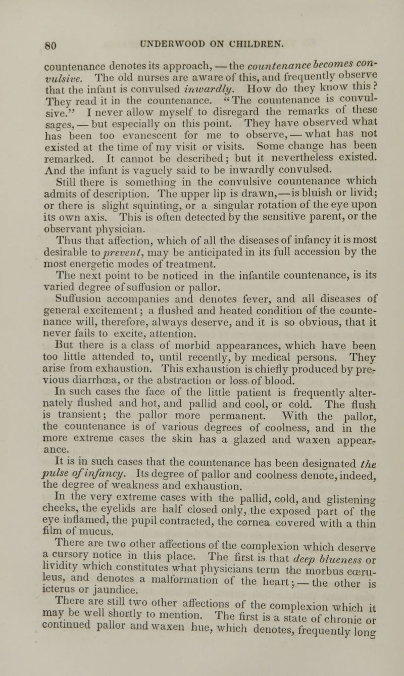 countenance denotes its approach,—the countenance becomes con- vulsive. The old nurses are aware of this, and frequently observe that the infant is convulsed inwardly. How do they know this. They read it in the countenance. The countenance is convul- sive. I never allow myself to disregard the remarks of these sages, — but especially on this point. They have observed what has been too evanescent for me to observe, — what has not existed at the time of my visit or visits. Some change has been remarked. It cannot be described; but it nevertheless existed. And the infant is vaguely said to be inwardly convulsed. Still there is something in the convulsive countenance which admits of description. The upper lip is drawn,—is bluish or livid; or there is slight squinting, or a singular rotation of the eye upon its own axis. This is often detected by the sensitive parent, or the observant physician. Thus that affection, which of all the diseases of infancy it is most desirable to prevent, may be anticipated in its full accession by the most energetic modes of treatment. The next point to be noticed in the infantile countenance, is its varied degree of suffusion or pallor. Suffusion accompanies and denotes fever, and all diseases of general excitement; a flushed and heated condition of the counte- nance will, therefore, always deserve, and it is so obvious, that it never fails to excite, attention. But there is a class of morbid appearances, which have been too little attended to, until recently, by medical persons. They arise from exhaustion. This exhaustion is chiefly produced by pre- vious diarrhoea, or the abstraction or loss, of blood. In such cases the face of the little patient is frequently alter- nately flushed and hot, and pallid and cool, or cold. The flush is transient; the pallor more permanent. With the pallor, the countenance is of various degrees of coolness, and in the more extreme cases the skin has a glazed and waxen appear- ance. It is in such cases that the countenance has been designated the pulse of infancy. Its degree of pallor and coolness denote, indeed, the degree of weakness and exhaustion. In the very extreme cases with the pallid, cold, and glistening cheeks, the eyelids are half closed only,.the exposed part of the eye inflamed, the pupil contracted, the cornea covered with a thin film of mucus. There are two other affections of the complexion which deserve a cursory notice in this place. The first is that deep blueness or hvidity which constitutes what physicians term the morbus cceru- leus, and denotes a malformation of the heart •_ the other is icterus or jaundice. There are still two other affections of the complexion which it may be well shortly to mention. The first is a site of chronic or continued pallor and waxen hue, which denotes, frequently on-