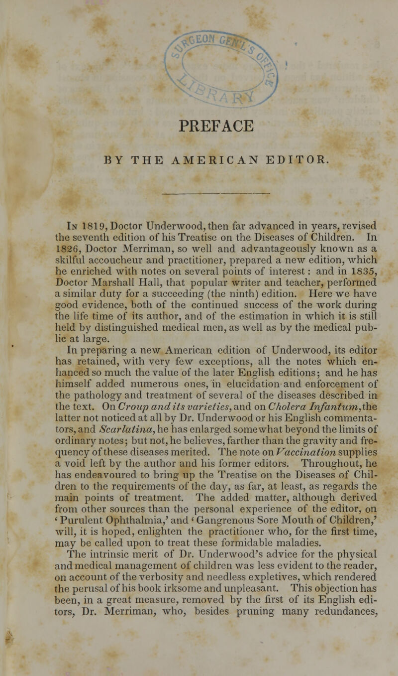 PREFACE BY THE AMERICAN EDITOR. In 1819, Doctor Underwood, then far advanced in years, revised the seventh edition of his Treatise on the Diseases of Children. In 1826, Doctor Merriman, so well and advantageously known as a skilful accoucheur and practitioner, prepared a new edition, which he enriched with notes on several points of interest: and in 1835, Doctor Marshall Hall, that popular writer and teacher, performed a similar duty for a succeeding (the ninth) edition. Here we have good evidence, both of the continued success of the work during the life time of its author, and of the estimation in which it is still held by distinguished medical men, as well as by the medical pub- lic at large. In preparing a new American edition of Underwood, its editor has retained, with very few exceptions, all the notes which en- hanced so much the value of the later English editions; and he has himself added numerous ones, in elucidation and enforcement of the pathology and treatment of several of the diseases described in the text. On Croup and its varieties, and on Cholera Infantum,the latter not noticed at all by Dr. Underwood or his English commenta- tors, and Scarlatina, he has enlarged somewhat beyond the limits of ordinary notes; but not, he believes, farther than the gravity and fre- quency of these diseases merited. The note on Vaccination supplies a void left by the author and his former editors. Throughout, he has endeavoured to bring up the Treatise on the Diseases of Chil- dren to the requirements of the day, as far, at least, as regards the main points of treatment. The added matter, although derived from other sources than the personal experience of the editor, on < Purulent Ophthalmia,' and < Gangrenous Sore Mouth of Children,' will, it is hoped, enlighten the practitioner who, for the first time, may be called upon to treat these formidable maladies. The intrinsic merit of Dr. Underwood's advice for the physical and medical management of children was less evident to the reader, on account of the verbosity and needless expletives, which rendered the perusal of his book irksome and unpleasant. This objection has been, in a great measure, removed by the first of its English edi- tors, Dr. Merriman, who, besides pruning many redundances,