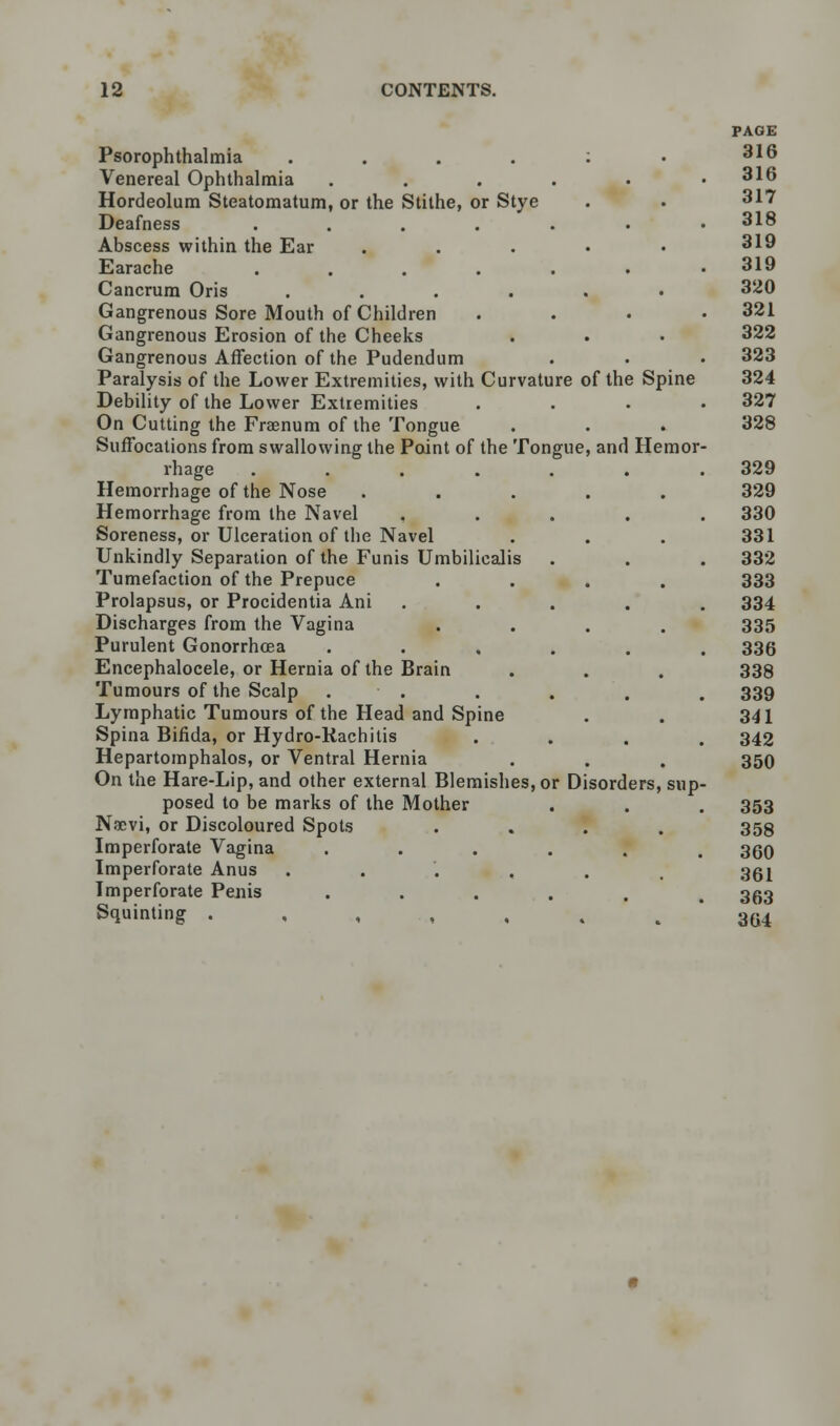 Psorophthalmia ....:• Venereal Ophthalmia ..... Hordeolum Steatomatum, or the Stithe, or Stye Deafness ...... Abscess within the Ear . Earache ...... Cancrum Oris ...... Gangrenous Sore Mouth of Children Gangrenous Erosion of the Cheeks Gangrenous Affection of the Pudendum Paralysis of the Lower Extremities, with Curvature of the Spine Debility of the Lower Extremities On Cutting the Fraenum of the Tongue Suffocations from swallowing the Point of the Tongue, and Hemor rhage ...... Hemorrhage of the Nose ..... Hemorrhage from the Navel .... Soreness, or Ulceration of the Navel Unkindly Separation of the Funis Umbilicalis Tumefaction of the Prepuce .... Prolapsus, or Procidentia Ani .... Discharges from the Vagina .... Purulent Gonorrhoea ..... Encephalocele, or Hernia of the Brain Tumours of the Scalp . Lymphatic Tumours of the Head and Spine Spina Bifida, or Hydro-Rachitis Hepartomphalos, or Ventral Hernia On the Hare-Lip, and other external Blemishes, or Disorders, sup posed to be marks of the Mother NiEvi, or Discoloured Spots .... Imperforate Vagina ..... Imperforate Anus ..... Imperforate Penis ..... Squinting .,.,..,,.. PAGE 316 316 317 318 319 319 320 321 322 323 324 327 328 329 329 330 331 332 333 334 335 336 338 339 341 342 350 353 358 360 361 363 364