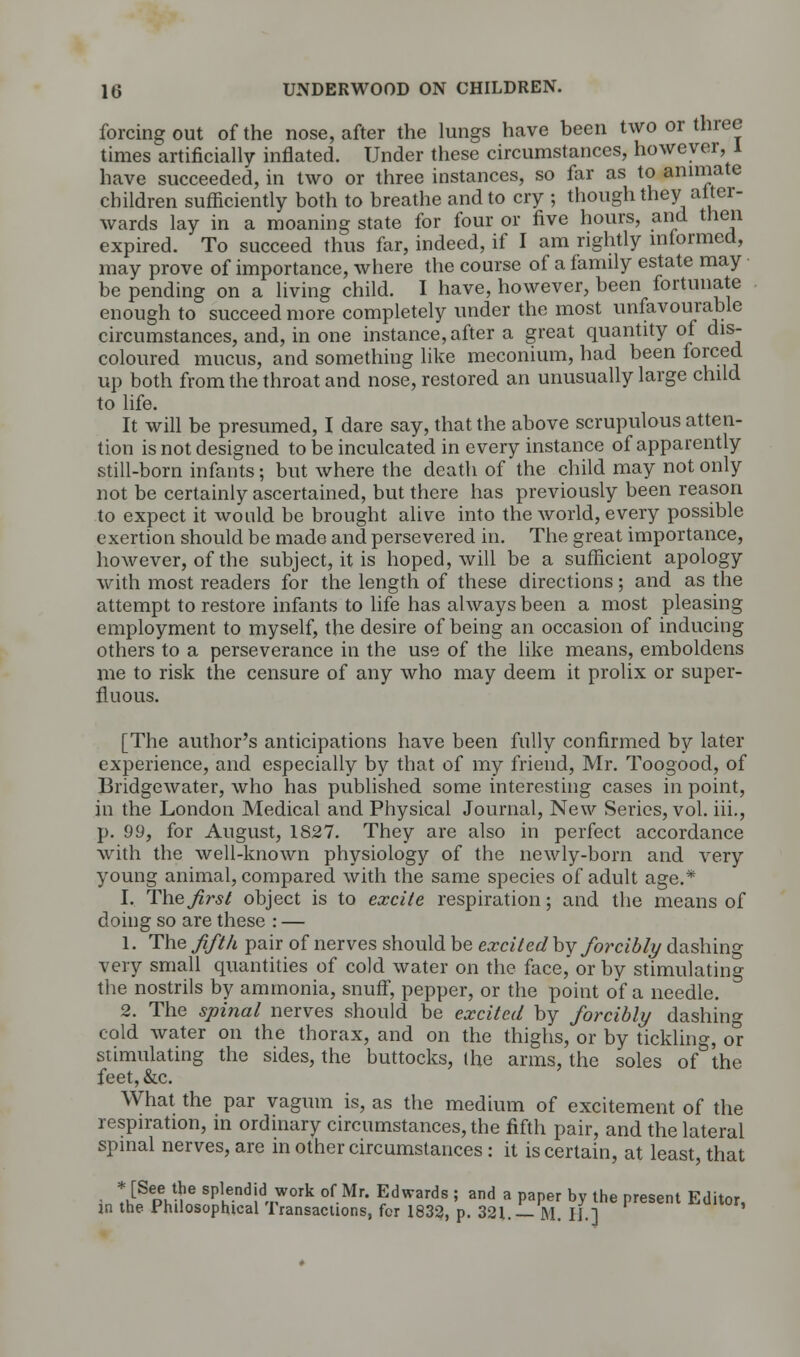 forcing out of the nose, after the lungs have been two or three times artificially inflated. Under these circumstances, however, 1 have succeeded, in two or three instances, so far as to animate children sufficiently both to breathe and to cry ; though they after- wards lay in a moaning state for four or five hours, and then expired. To succeed thus far, indeed, if I am rightly informed, may prove of importance, where the course of a family estate may be pending on a living child. I have, however, been fortunate enough to succeed more completely under the most unfavourable circumstances, and, in one instance, after a great quantity of dis- coloured mucus, and something like meconium, had been forced up both from the throat and nose, restored an unusually large child to life. It will be presumed, I dare say, that the above scrupulous atten- tion is not designed to be inculcated in every instance of apparently still-born infants; but where the death of the child may not only not be certainly ascertained, but there has previously been reason to expect it would be brought alive into the world, every possible exertion should be made and persevered in. The great importance, however, of the subject, it is hoped, will be a sufficient apology with most readers for the length of these directions; and as the attempt to restore infants to life has always been a most pleasing employment to myself, the desire of being an occasion of inducing others to a perseverance in the use of the like means, emboldens me to risk the censure of any who may deem it prolix or super- fluous. [The author's anticipations have been fully confirmed by later experience, and especially by that of my friend, Mr. Toogood, of Bridgewater, who has published some interesting cases in point, in the London Medical and Physical Journal, New Series, vol. iii., p. 99, for August, 1827. They are also in perfect accordance with the well-known physiology of the newly-born and very young animal, compared with the same species of adult age.* I, The first object is to excite respiration; and the means of doing so are these : — 1. The fifth pair of nerves should be excited by forcibly dashing very small quantities of cold water on the face, or by stimulating the nostrils by ammonia, snuff, pepper, or the point of a needle. 2. The spinal nerves should be excited by forcibly dashing cold water on the thorax, and on the thighs, or by tickling, ox stimulating the sides, the buttocks, the arms, the soles of the feet, &c. What the par vagum is, as the medium of excitement of the respiration, in ordinary circumstances, the fifth pair, and the lateral spinal nerves, are in other circumstances : it is certain, at least, that • ti^pi.-!16 sP,.e.ndjd *ork of Mr- Edwards ; and a paper by the present Editor, in the Philosophical Transactions, for 1832, p. 321.— M. II.]