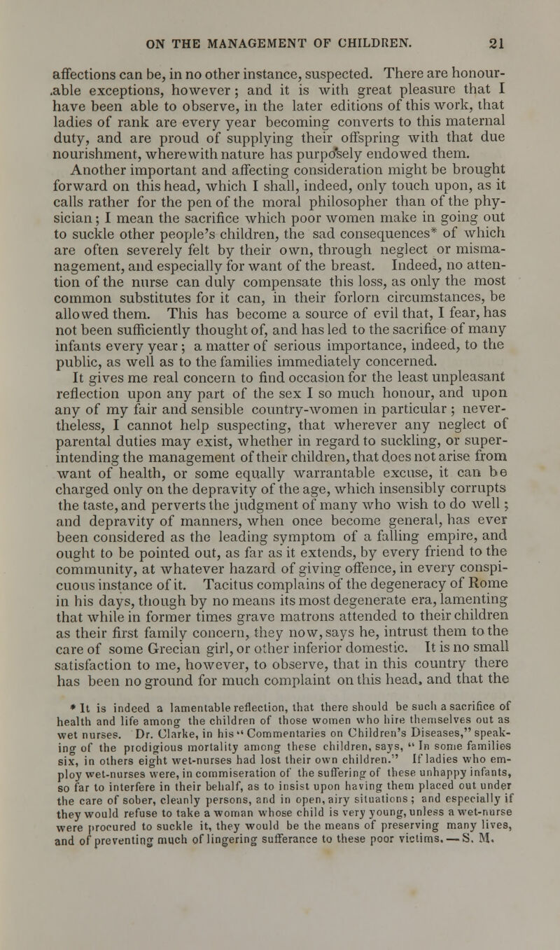 affections can be, in no other instance, suspected. There are honour- .able exceptions, however; and it is with great pleasure that I have been able to observe, in the later editions of this work, that ladies of rank are every year becoming converts to this maternal duty, and are proud of supplying their offspring with that due nourishment, wherewith nature has purpo'sely endowed them. Another important and affecting consideration might be brought forward on this head, which I shall, indeed, only touch upon, as it calls rather for the pen of the moral philosopher than of the phy- sician ; I mean the sacrifice which poor women make in going out to suckle other people's children, the sad consequences* of which are often severely felt by their own, through neglect or misma- nagement, and especially for want of the breast. Indeed, no atten- tion of the nurse can duly compensate this loss, as only the most common substitutes for it can, in their forlorn circumstances, be allowed them. This has become a source of evil that, I fear, has not been sufficiently thought of, and has led to the sacrifice of many infants every year ; a matter of serious importance, indeed, to the public, as well as to the families immediately concerned. It gives me real concern to find occasion for the least unpleasant reflection upon any part of the sex I so much honour, and upon any of my fair and sensible country-women in particular ; never- theless, I cannot help suspecting, that wherever any neglect of parental duties may exist, whether in regard to suckling, or super- intending the management of their children, that does not arise from want of health, or some equally warrantable excuse, it can be charged only on the depravity of the age, which insensibly corrupts the taste, and perverts the judgment of many who wish to do well; and depravity of manners, when once become general, has ever been considered as the leading symptom of a falling empire, and ought to be pointed out, as far as it extends, by every friend to the community, at whatever hazard of giving offence, in every conspi- cuous instance of it. Tacitus complains of the degeneracy of Rome in his days, though by no means its most degenerate era, lamenting that while in former times grave matrons attended to their children as their first family concern, they now, says he, intrust them to the care of some Grecian girl, or other inferior domestic. It is no small satisfaction to me, however, to observe, that in this country there has been no ground for much complaint on this head, and that the * It is indeed a lamentable reflection, that there should be such a sacrifice of health and life among the children of those women who hire themselves out as wet nurses. Dr. Clarke, in his  Commentaries on Children's Diseases, speak- ino- of the prodigious mortality among these children, says, In some families six, in others eight wet-nurses had lost their own children. If ladies who em- ploy wet-nurses were, in commiseration of the suffering of these unhappy infants, so far to interfere in their behalf, as to insist upon having them placed out under the care of sober, cleanly persons, and in open, airy situations; and especially if they would refuse to take a woman whose child is very young, unless a wet-nurse were procured to suckle it, they would be the means of preserving many lives, and of preventing much of lingering sufferance to these poor victims. — S. M.