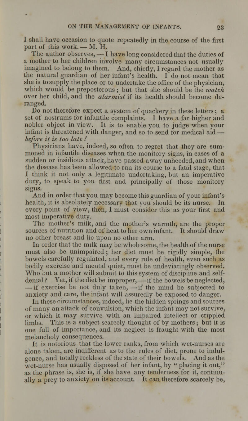 I shall have occasion to quote repeatedly in the course of the first part of this work. — M. H. The author observes, — I have long considered that the duties of a mother to her children involve many circumstances not usually imagined to belong to them. And, chiefly, I regard the mother as the natural guardian of her infant's health. I do not mean that she is to supply the place or to undertake the office of the physician, which would be preposterous ; but that she should be the watch over her child, and the alarmist if its health should become de- ranged. Do not therefore expect a system of quackery in these letters; a set of nostrums for infantile complaints. I have a far higher and nobler object in view. It is to enable you to judge when your infant is threatened with danger, and so to send for medical aid — before it is too late ! Physicians have, indeed, so often to regret that they are sum- moned in infantile diseases when the monitory signs, in cases of a sudden or insidious attack, have passed away unheeded, and when the disease has been allowed to run its course to a fatal stage, that I think it not only a legitimate undertaking, but an imperative duty, to speak to you first and principally of those monitory signs. And in order that you may become this guardian of your infant's health, it is absolutely necessary that you should be its nurse. In every point of view, then, I must consider this as your first and most imperative duty. The mother's milk, and the mother's warmth, are the proper sources of nutrition and of heat to her own infant. It should draw no other breast and lie upon no other arm. In order that the milk may be wholesome, the health of the nurse must also be unimpaired; her diet must be rigidly simple, the bowels carefully regulated, and every rule of health, even such as bodily exercise and mental quiet, must be undeviatingly observed. Who but a mother will submit to this system of discipline and self- denial ? Yet, if the diet be improper, — if the bowels be neglected, — if exercise be not duly taken, — if the mind be subjected to anxiety and care, the infant will assuredly be exposed to danger. In these circumstances, indeed, lie the hidden springs and sources of many an attack of convulsion, which the infant may not survive, or which it may survive with an impaired intellect or crippled limbs. This is a subject scarcely thought of by mothers; but it is one full of importance, and its neglect is fraught with the most melancholy consequences. It is notorious that the lower ranks, from which wet-nurses are alone taken, are indifferent as to the rules of diet, prone to indul- gence, and totally reckless of the state of their bowels. And as the wet-nurse has usually disposed of her infant, by  placing it out, as the phrase is, she is, if she have any tenderness for it, continu- ally a prey to anxiety on its account. It can therefore scarcely be,