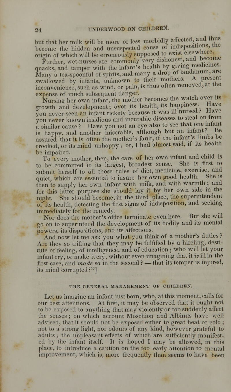 but that her milk will be more or less morbidly affected, and thus become the hidden and unsuspected cause of indispositions, me origin of which will be erroneously supposed to exist elsewner® Further, wet-nurses are commonly very dishonest, and become quacks, and tamper with the infant's health by giving medicines Many a tea-spoonful of spirits, and many a drop of laudanum, are swallowed by infants, unknown to their mothers. A Present inconvenience, such as wind, or pain, is thus often removed, at tne expense of much subsequent danger. Nursing her own infant, the mother becomes the watch over its growth and development; over its health, its happiness Have you never seen an infant rickety because it was ill nursed ? Have you never known insidious and incurable diseases to steal on from a similar cause ? Have you not an eye also to see that one infant is happy, and another miserable, although but an infant ? lie assured that it is often the mother's fault, if the infant's limbs be crooked, or its mind unhappy; or, I had almost said, if its health be impaired. . To every mother, then, the care of her own infant and child is to be committed in its largest, broadest sense. She is first to submit herself to all those rules of diet, medicine, exercise, and quiet, which are essential to insure her own good health. She is then to supply her own infant with milk, and with warmth ; and for this latter purpose she should lay it by her own side in the night. She should become, in the third place, the superintendent of its health, deteciing the first signs of indisposition, and seeking immediately for the remedy. Nor does the mother's office terminate even here. But she will go on to superintend the development of its bodily and its mental powers, its dispositions, and its affections. And now let me ask you what you think of a mother's duties ? Are they so trifling that they may be fulfilled by a hireling, desti- tute of feeling, of intelligence, and of education; who will let your infant cry, or make it cry, without even imagining that it is ill in the first case, and made so in the second ? —that its temper is injured, its mind corrupted?] THE GENERAL MANAGEMENT OF CHILDREN. Let us imagine an infant just born, who, at this moment, calls for our best attentions. At first, it may be observed that it ought not to be exposed to anything that may violently or too suddenly affect the senses ; on which account Moschion and Albinus have well advised, that it should not be exposed either to great heat or cold; not to a strong light, nor odours of any kind, however grateful to adults; the unpleasant effects of which are sufficiently manifest- ed by the infant itself. It is hoped I may be allowed, in this place, to introduce a caution on the too early attention to mental improvement, which is, more frequently than seems to have been