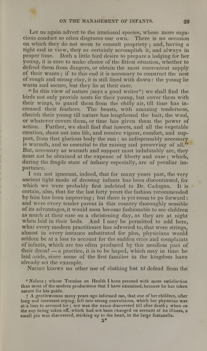 Let ns again advert to the irrational species, whose more saga- cious conduct so often disgraces our own. There is no occasion on which they do not seem to consult propriety ; and, having a right end in view, they as certainly accomplish it, and always in proper time. Doth a little bird desire to prepare a lodging for her young, it is sure to make choice of the fittest situation, whether to defend them from dangers, or obtain the most convenient supply of their wants ; if to this end it is necessary to construct the nest of rough and strong clay, it is still lined with down : the young lie warm and secure, but they lie at their ease. In this view of nature (says a good writer*) we shall find the birds not only provide nests for their young, but cover them with their wings, to guard them from the chilly air, till time has in- creased their feathers. The beasts, with amazing tenderness, cherish their young till nature has lengthened the hair, the wool, or whatever covers them, or time has given them the power of action. Further, we shall find that insects, and all the vegetable creation, shoot out into life, and receive vigour, comfort, and sup- port, from that glorious body the sun : so indispensably necessary is warmth, and so essential to the raising and preserving of all. But, necessary as warmth and simport most indubitably are, they must not be obtained at the expense of liberty and ease ; which, during the fragile state of infancy especially, are of peculiar im- portance. I am not ignorant, indeed, that for many years past, the very ancient tight mode of dressing infants has been discontinued, for which we were probably first indebted to Dr. Cadogan. It is certain, also, that for the last forty years the fashion recommended by him has been improving ; but there is yet room to go forward : and were every tender parent in this country thoroughly sensible of its advantages, it would soon become fashionable to see children as much at their ease on a christening day, as they are at night when laid in their beds. And I may be permitted to add here, what every modern practitioner has adverted to, that were strings, almost in every instance substituted for pins, physicians would seldom be at a loss to account for the sudden cries and complaints of infants, which are too often produced by this needless pait of their dresst — a practice, it is to be hoped, which may in time be laid aside, since some of the first families in the kingdom have already set the example. Nature knows no other use of clothing but to defend from the * Nelson; whose Treatise on Health I have perused with more satisfaction than most of the modern productions that 1 have examined, because he has taken nature for his guide. | A gentlewoman many years ago informed me, that one of her children, after long and incessant crying, fell into strong convulsions, which her physician was at a loss to account tor ; nor was the cause discovered till after death ; when on the cap being taken off, which had not been changed on account of its illness, a small pin was discovered, sticking up to the head, in the large fontanelle. 3*