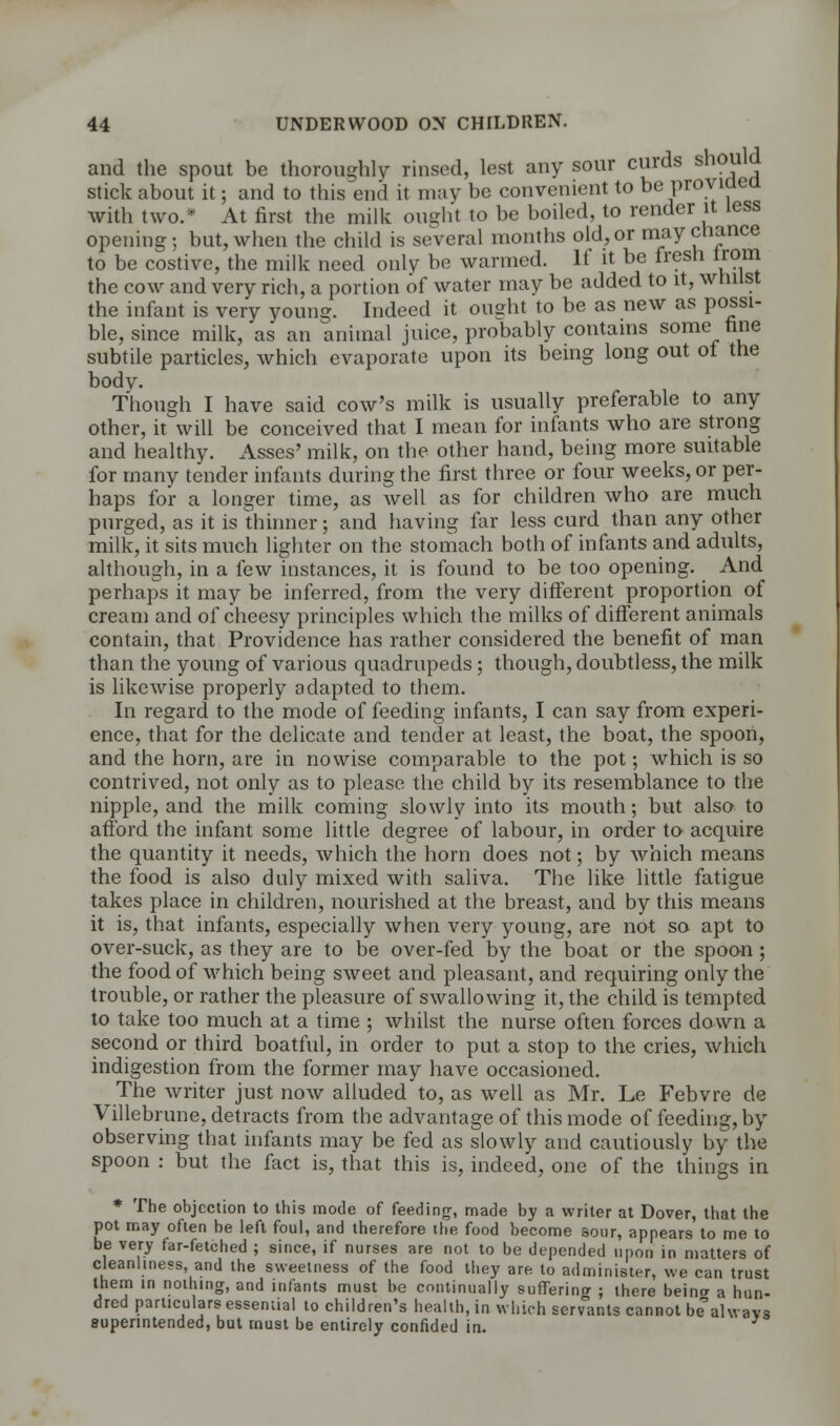 and the spout be thoroughly rinsed, lest any sour curds should stick about it; and to this end it may be convenient to be provided with two.* At first the milk ought to be boiled, to render it less opening; but, when the child is several months old, or may chance to be costive, the milk need only be warmed. If it be fresh irom the cow and very rich, a portion of water may be added to it, whilst the infant is very young. Indeed it ought to be as new as possi- ble, since milk, as an animal juice, probably contains some tine subtile particles, which evaporate upon its being long out of the body. Though I have said cow's milk is usually preferable to any other, it will be conceived that I mean for infants who are strong and healthy. Asses' milk, on the other hand, being more suitable for many tender infants during the first three or four weeks, or per- haps for a longer time, as well as for children who are much purged, as it is thinner; and having far less curd than any other milk, it sits much lighter on the stomach both of infants and adults, although, in a few instances, it is found to be too opening. And perhaps it may be inferred, from the very different proportion of cream and of cheesy principles which the milks of different animals contain, that Providence has rather considered the benefit of man than the young of various quadrupeds; though, doubtless, the milk is likewise properly adapted to them. In regard to the mode of feeding infants, I can say from experi- ence, that for the delicate and tender at least, the boat, the spoon, and the horn, are in nowise comparable to the pot; which is so contrived, not only as to please the child by its resemblance to the nipple, and the milk coming slowly into its mouth; but also to afford the infant some little degree of labour, in order to acquire the quantity it needs, which the horn does not; by which means the food is also duly mixed with saliva. The like little fatigue takes place in children, nourished at the breast, and by this means it is, that infants, especially when very young, are not so apt to over-suck, as they are to be over-fed by the boat or the spoon; the food of which being sweet and pleasant, and requiring only the trouble, or rather the pleasure of swallowing it, the child is tempted to take too much at a time ; whilst the nurse often forces down a second or third boatful, in order to put a stop to the cries, which indigestion from the former may have occasioned. The writer just now alluded to, as well as Mr. Le Febvre de Villebrune, detracts from the advantage of this mode of feeding, by observing that infants may be fed as slowly and cautiously by the spoon : but the fact is, that this is, indeed, one of the things in * The objection to this mode of feeding, made by a writer at Dover, that the pot may often be left foul, and therefore the food become sour, appears to me to be very far-fetched ; since, if nurses are not to be depended upon in matters of cleanliness and the sweetness of the food they are to administer, we can trust Ihem in nothing, and infants must be continually suffering ; there beina a hun- dred particulars essential to children's health, in which servants cannot be always auperintended, but must be entirely confided in.