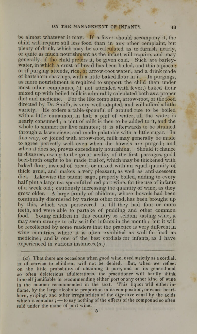 be almost whatever it may. If a fever should accompany it, the child will require still less food than in any other complaint, but plenty of drink, which may be so calculated as to furnish nearly, or quite as much nourishment as the infant will require, and may generally, if the child prefers it, be given cold. Such are barley- water, in which a crust of bread has been boiled, and thin tapioca: or if purging attends, rice, or arrow-root water ; and a drink made of hartshorn shavings, with a little baked flour in it. In purgings, as more nourishment is required to support the child than under most other complaints, (if not attended with fever,) baked flour mixed up with boiled milk is admirably calculated both as a proper diet and medicine. For the like complaint, arrow-root, or the food directed by Dr. Smith, is very well adapted, and will afford a little variety. He orders a table-spoonful of ground rice to be boiled with a little cinnamon, in half a pint of water, till the water is nearly consumed; a pint of milk is then to be added to it, and the whole to simmer for five minutes; it is afterwards to be strained through a lawn sieve, and made palatable with a little sugar. In this way, or joined with arrow-root, milk may generally be made to agree perfectly well, even when the bowels are purged; and when it does so, proves exceedingly nourishing. Should it chance to disagree, owing to the great acidity of the first passages, good beef-broth ought to be made trial of, which may be thickened with baked flour, instead of bread, or mixed with an equal quantity of thick gruel, and makes a very pleasant, as well as anti-acescent diet. Likewise the patent sago, properly boiled, adding to every half pint a large tea-spoonful of red port wine, for the use of infants of a week old ; cautiously increasing the quantity of wine, as they grow older. A large family of children, whose bowels had been continually disordered by various other food, has been brought up by this, which was persevered in till they had four or more teeth, and were able to partake of pudding and other common food. Young children in this country so seldom tasting wine, it may seem strange to advise it for infants in the month ; but it will be recollected by some readers that the practice is very different in wine countries, where it is often exhibited as well for food as medicine; and is one of the best cordials for infants, as I have experienced in various instances. («.) (a) That there are occasions when good wine, used strictly as a cordial, is of service to children, will not be denied. But, when we reflect on the little probability of obtaining it pure, and on its general and so often deleterious adulterations, the practitioner will hardly think himself justifiable in recommending either port or any other kind of wine in the manner recommended in the text. This liquor will either in- flame, by the large alcoholic proportion in its composition, or cause heart- burn, griping, and other irregularities of the digestive canal by the acids which it contains ; — to say nothing of the effects of the compound so often sold under the name of port wine. 5