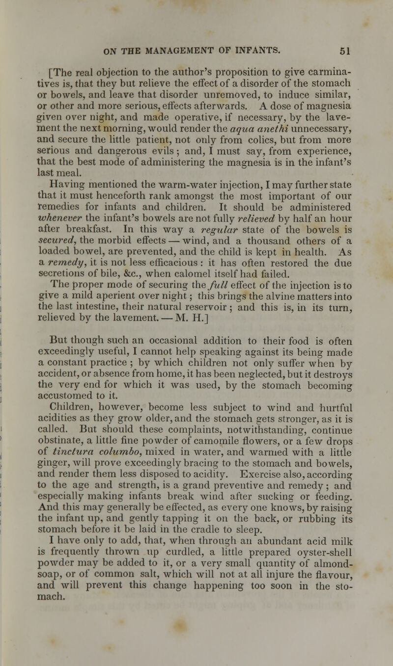 [The real objection to the author's proposition to give carmina- tives is, that they but relieve the effect of a disorder of the stomach or bowels, and leave that disorder unremoved, to induce similar, or other and more serious, effects afterwards. A dose of magnesia given over night, and made operative, if necessary, by the lave- ment the next morning, would render the aqua anethi unnecessary, and secure the little patient, not only from colics, but from more serious and dangerous evils; and, I must say, from experience, that the best mode of administering the magnesia is in the infant's last meal. Having mentioned the warm-water injection, I may further state that it must henceforth rank amongst the most important of our remedies for infants and children. It should be administered whenever the infant's bowels are not fully relieved by half an hour after breakfast. In this way a regular state of the bowels is secured, the morbid effects — wind, and a thousand others of a loaded bowel, are prevented, and the child is kept in health. As a remedy, it is not less efficacious : it has often restored the due secretions of bile, &c, when calomel itself had failed. The proper mode of securing the full effect of the injection is to give a mild aperient over night; this brings the alvine matters into the last intestine, their natural reservoir ; and this is, in its turn, relieved by the lavement. — M. H.] But though such an occasional addition to their food is often exceedingly useful, I cannot help speaking against its being made a constant practice ; by which children not only suffer when by accident, or absence from home, it has been neglected, but it destroys the very end for which it was used, by the stomach becoming accustomed to it. Children, however, become less subject to wind and hurtful acidities as they grow older, and the stomach gets stronger, as it is called. But should these complaints, notwithstanding, continue obstinate, a little fine powder of camomile flowers, or a few drops of tinctura columbo, mixed in water, and warmed with a little ginger, will prove exceedingly bracing to the stomach and bowels, and render them less disposed to acidity. Exercise also, according to the age and strength, is a grand preventive and remedy; and especially making infants break wind after sucking or feeding. And this may generally be effected, as everyone knows, by raising the infant up, and gently tapping it on the back, or rubbing its stomach before it be laid in the cradle to sleep. I have only to add, that, when through an abundant acid milk is frequently thrown up curdled, a little prepared oyster-shell powder may be added to it, or a very small quantity of almond- soap, or of common salt, which will not at all injure the flavour, and will prevent this change happening too soon in the sto- mach.