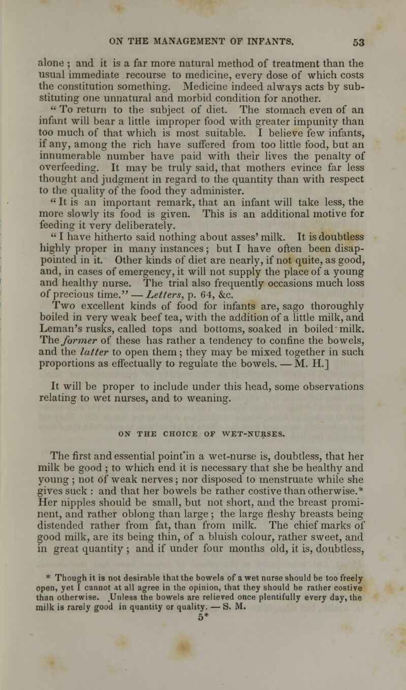 alone ; and it is a far more natural method of treatment than the usual immediate recourse to medicine, every dose of which costs the constitution something. Medicine indeed always acts by sub- stituting one unnatural and morbid condition for another.  To return to the subject of diet. The stomach even of an infant will bear a little improper food with greater impunity than too much of that which is most suitable. I believe few infants, if any, among the rich have suffered from too little food, but an innumerable number have paid with their lives the penalty of overfeeding. It may be truly said, that mothers evince far less thought and judgment in regard to the quantity than with respect to the quality of the food they administer.  It is an important remark, that an infant will take less, the more slowly its food is given. This is an additional motive for feeding it very deliberately.  I have hitherto said nothing about asses' milk. It is doubtless highly proper in many instances; but I have often been disap- pointed in it. Other kinds of diet are nearly, if not quite, as good, and, in cases of emergency, it will not supply the place of a young and healthy nurse. The trial also frequently occasions much loss of precious time. —Letters, p. 64, &c. Two excellent kinds of food for infants are, sago thoroughly boiled in very weak beef tea, with the addition of a little milk, and Leman's rusks, called tops and bottoms, soaked in boiled milk. The former of these has rather a tendency to confine the bowels, and the latter to open them; they may be mixed together in such proportions as effectually to regulate the bowels. — M. H.] It will be proper to include under this head, some observations relating to wet nurses, and to weaning. ON THE CHOICE OF WET-NURSES. The first and essential point'in a wet-nurse is, doubtless, that her milk be good ; to which end it is necessary that she be healthy and young ; not of weak nerves; nor disposed to menstruate while she gives suck : and that her bowels be rather costive than otherwise.* Her nipples should be small, but not short, and the breast promi- nent, and rather oblong than large ; the large fleshy breasts being distended rather from fat, than from milk. The chief marks of good milk, are its being thin, of a bluish colour, rather sweet, and in great quantity ; and if under four months old, it is, doubtless, * Though it is not desirable that the bowels of a wet nurse should be too freely open, yet I cannot at all agree in the opinion, that they should be rather costive than otherwise. .Unless the bowels are relieved once plentifully every day, the milk is rarely good in quantity or quality. — S. M. 5*