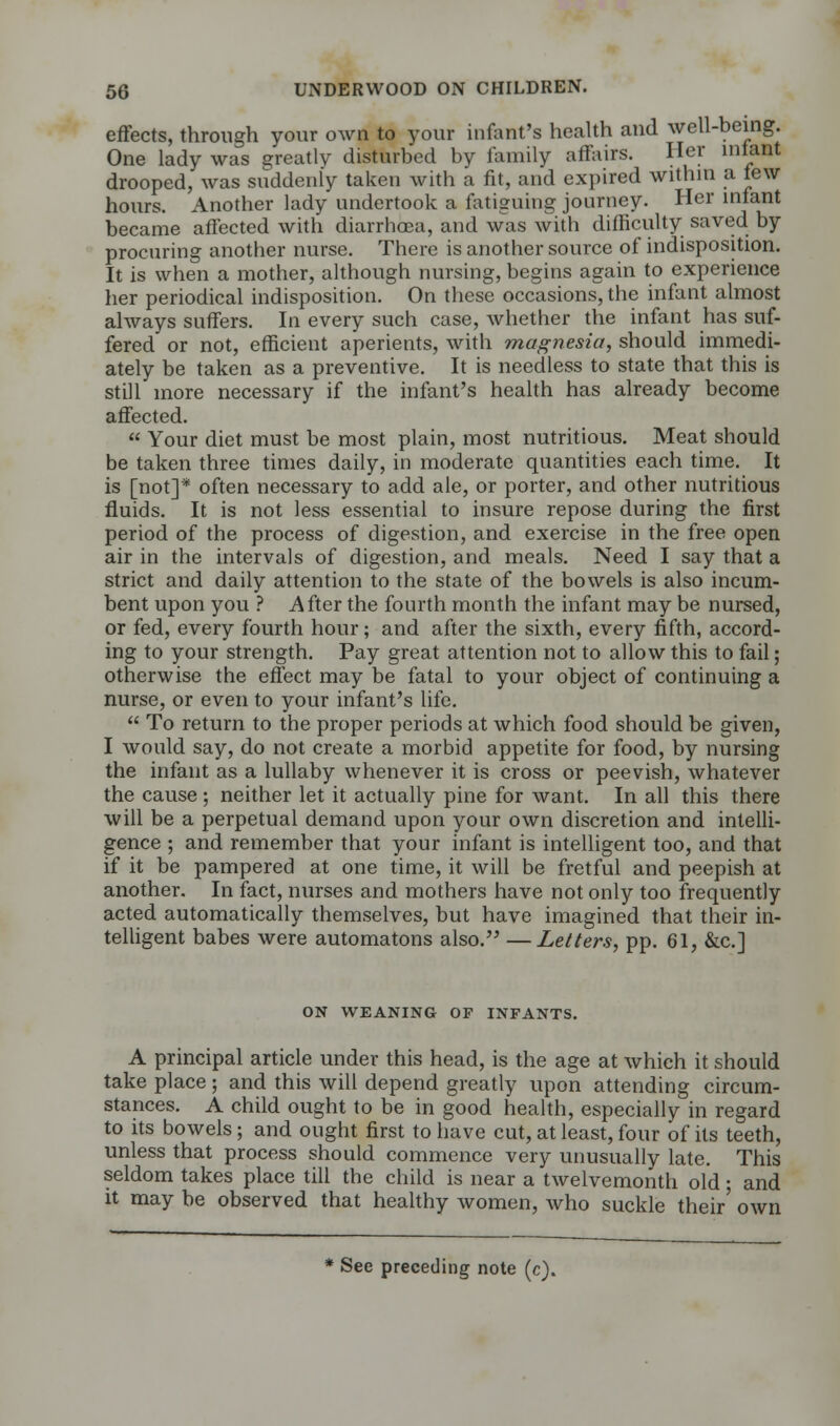 effects, through your own to your infant's health and well-being. One lady was greatly disturbed by family affairs. Her infant drooped, was suddenly taken with a fit, and expired within a few hours. Another lady undertook a fatiguing journey. Her infant became affected with diarrhoea, and w~as with difficulty saved by procuring another nurse. There is another source of indisposition. It is when a mother, although nursing, begins again to experience her periodical indisposition. On these occasions, the infant almost always suffers. In every such case, whether the infant has suf- fered or not, efficient aperients, with magnesia, should immedi- ately be taken as a preventive. It is needless to state that this is still more necessary if the infant's health has already become affected.  Your diet must be most plain, most nutritious. Meat should be taken three times daily, in moderate quantities each time. It is [not]* often necessary to add ale, or porter, and other nutritious fluids. It is not less essential to insure repose during the first period of the process of digestion, and exercise in the free open air in the intervals of digestion, and meals. Need I say that a strict and daily attention to the state of the bowels is also incum- bent upon you ? After the fourth month the infant may be nursed, or fed, every fourth hour; and after the sixth, every fifth, accord- ing to your strength. Pay great attention not to allow this to fail; otherwise the effect may be fatal to your object of continuing a nurse, or even to your infant's life.  To return to the proper periods at which food should be given, I would say, do not create a morbid appetite for food, by nursing the infant as a lullaby whenever it is cross or peevish, whatever the cause; neither let it actually pine for want. In all this there will be a perpetual demand upon your own discretion and intelli- gence ; and remember that your infant is intelligent too, and that if it be pampered at one time, it will be fretful and peepish at another. In fact, nurses and mothers have not only too frequently acted automatically themselves, but have imagined that their in- telligent babes were automatons also. —Letters, pp. 61, &c] ON WEANING OF INFANTS. A principal article under this head, is the age at which it should take place; and this will depend greatly upon attending circum- stances. A child ought to be in good health, especially in regard to its bowels; and ought first to have cut, at least, four of its teeth, unless that process should commence very unusually late. This seldom takes place till the child is near a twelvemonth old ■ and it may be observed that healthy women, who suckle their' own See preceding note (c).