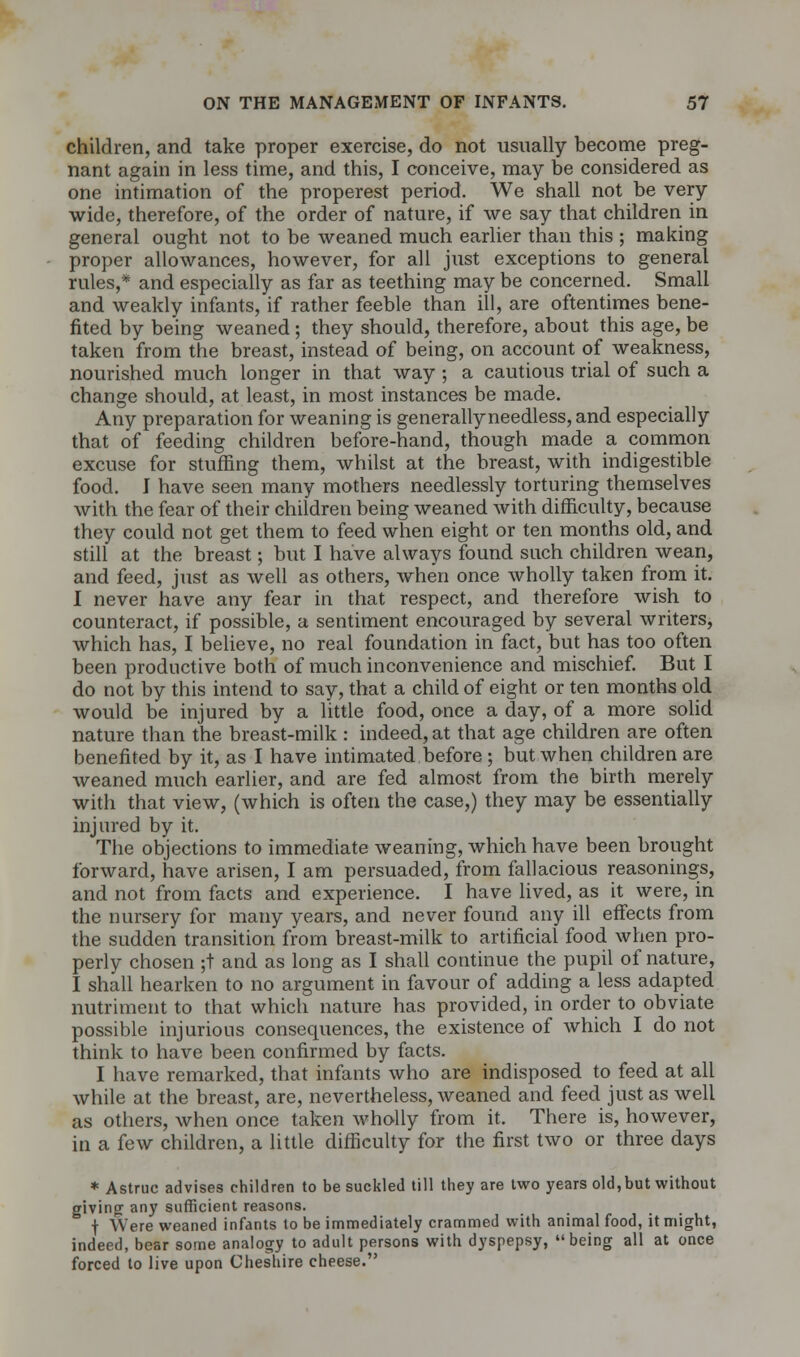 children, and take proper exercise, do not usually become preg- nant again in less time, and this, I conceive, may be considered as one intimation of the properest period. We shall not be very wide, therefore, of the order of nature, if we say that children in general ought not to be weaned much earlier than this ; making proper allowances, however, for all just exceptions to general rules,* and especially as far as teething may be concerned. Small and weakly infants, if rather feeble than ill, are oftentimes bene- fited by being weaned; they should, therefore, about this age, be taken from the breast, instead of being, on account of weakness, nourished much longer in that way; a cautious trial of such a change should, at least, in most instances be made. Any preparation for weaning is generallyneedless, and especially that of feeding children before-hand, though made a common excuse for stuffing them, whilst at the breast, with indigestible food. J have seen many mothers needlessly torturing themselves with the fear of their children being weaned with difficulty, because they could not get them to feed when eight or ten months old, and still at the breast; but I have always found such children wean, and feed, just as well as others, when once wholly taken from it. I never have any fear in that respect, and therefore wish to counteract, if possible, a sentiment encouraged by several writers, which has, I believe, no real foundation in fact, but has too often been productive both of much inconvenience and mischief. But I do not by this intend to say, that a child of eight or ten months old would be injured by a little food, once a day, of a more solid nature than the breast-milk : indeed, at that age children are often benefited by it, as I have intimated before ; but when children are weaned much earlier, and are fed almost from the birth merely with that view, (which is often the case,) they may be essentially injured by it. The objections to immediate weaning, which have been brought forward, have arisen, I am persuaded, from fallacious reasonings, and not from facts and experience. I have lived, as it were, in the nursery for many years, and never found any ill effects from the sudden transition from breast-milk to artificial food when pro- perly chosen ;t and as long as I shall continue the pupil of nature, I shall hearken to no argument in favour of adding a less adapted nutriment to that which nature has provided, in order to obviate possible injurious consequences, the existence of which I do not think to have been confirmed by facts. I have remarked, that infants who are indisposed to feed at all while at the breast, are, nevertheless, weaned and feed just as well as others, when once taken wholly from it. There is, however, in a few children, a little difficulty for the first two or three days * Astruc advises children to be suckled till they are two years old, but without giving any sufficient reasons. f Were weaned infants to be immediately crammed with animal food, it might, indeed, bear some analogy to adult persons with dyspepsy, being all at once forced to live upon Cheshire cheese.