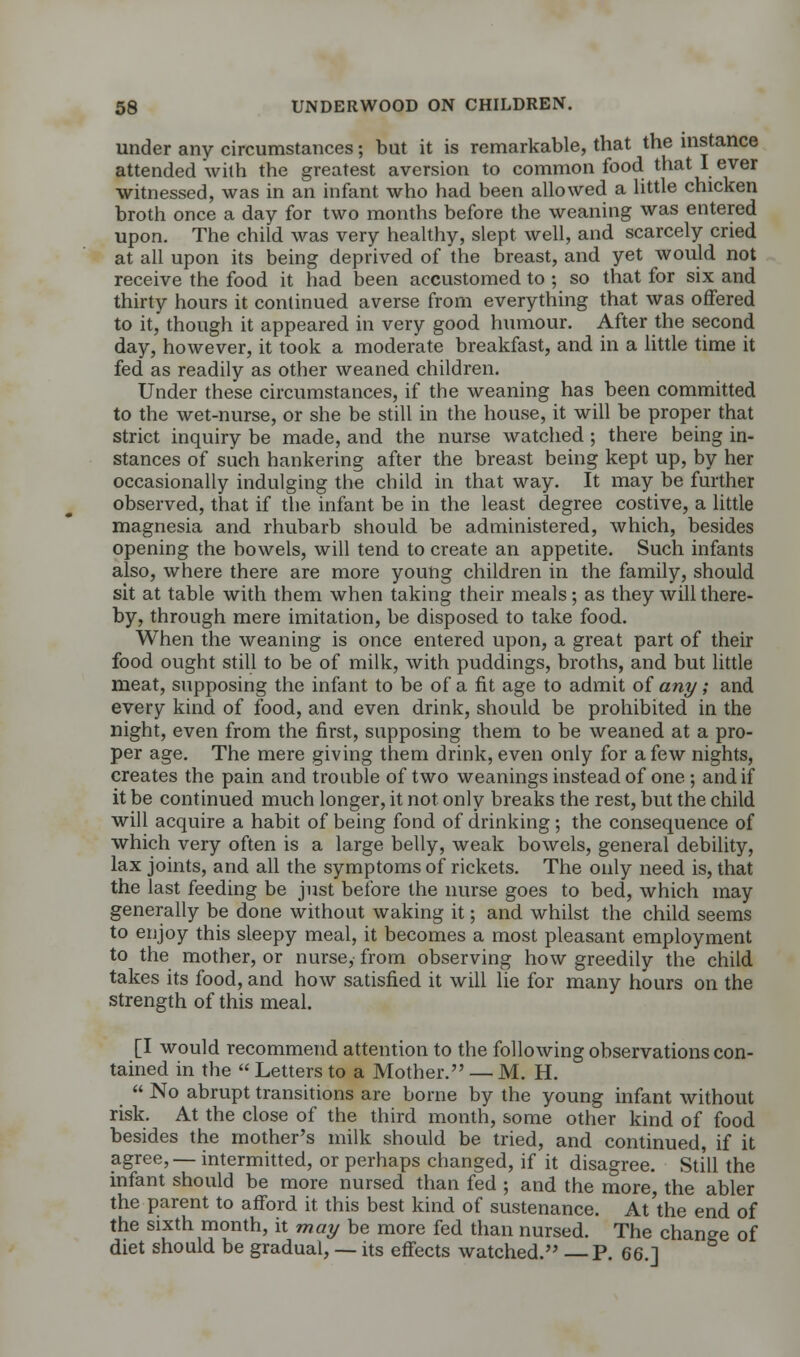 under any circumstances; but it is remarkable, that the instance attended with the greatest aversion to common food that I ever witnessed, was in an infant who had been allowed a little chicken broth once a day for two months before the weaning was entered upon. The child was very healthy, slept well, and scarcely cried at all upon its being deprived of the breast, and yet would not receive the food it had been accustomed to ; so that for six and thirty hours it continued averse from everything that was offered to it, though it appeared in very good humour. After the second day, however, it took a moderate breakfast, and in a little time it fed as readily as other weaned children. Under these circumstances, if the weaning has been committed to the wet-nurse, or she be still in the house, it will be proper that strict inquiry be made, and the nurse watched ; there being in- stances of such hankering after the breast being kept up, by her occasionally indulging the child in that way. It may be further observed, that if the infant be in the least degree costive, a little magnesia and. rhubarb should be administered, which, besides opening the bowels, will tend to create an appetite. Such infants also, where there are more young children in the family, should sit at table with them when taking their meals; as they will there- by, through mere imitation, be disposed to take food. When the weaning is once entered upon, a great part of their food ought still to be of milk, with puddings, broths, and but little meat, supposing the infant to be of a fit age to admit of any; and every kind of food, and even drink, should be prohibited in the night, even from the first, supposing them to be weaned at a pro- per age. The mere giving them drink, even only for a few nights, creates the pain and trouble of two weanings instead of one ; and if it be continued much longer, it not only breaks the rest, but the child will acquire a habit of being fond of drinking; the consequence of which very often is a large belly, weak bowels, general debility, lax joints, and all the symptoms of rickets. The only need is, that the last feeding be just before the nurse goes to bed, which may generally be done without waking it; and whilst the child seems to enjoy this sleepy meal, it becomes a most pleasant employment to the mother, or nurse, from observing how greedily the child takes its food, and how satisfied it will lie for many hours on the strength of this meal. [I would recommend attention to the following observations con- tained in the  Letters to a Mother. — M. H.  No abrupt transitions are borne by the young infant without risk. At the close of the third month, some other kind of food besides the mother's milk should be tried, and continued, if it agree, — intermitted, or perhaps changed, if it disagree. Still the infant should be more nursed than fed ; and the more, the abler the parent to afford it this best kind of sustenance. At'the end of the sixth month, it may be more fed than nursed. The change of diet should be gradual, — its effects watched. P. 66.]