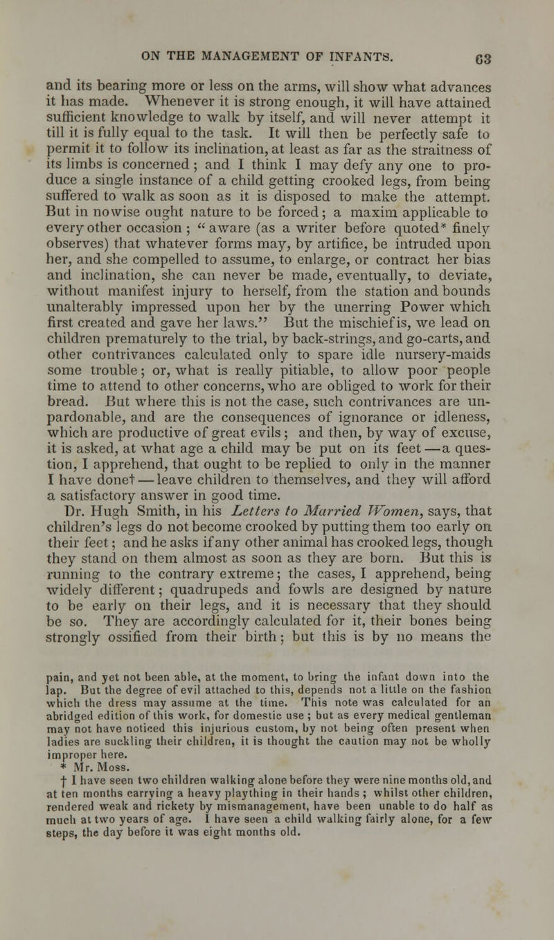 and its bearing more or less on the arms, will show what advances it has made. Whenever it is strong enough, it will have attained sufficient knowledge to walk by itself, and will never attempt it till it is fully equal to the task. It will then be perfectly safe to permit it to follow its inclination, at least as far as the straitness of its limbs is concerned ; and I think I may defy any one to pro- duce a single instance of a child getting crooked legs, from being suffered to walk as soon as it is disposed to make the attempt. But in nowise ought nature to be forced; a maxim applicable to every other occasion ;  aware (as a writer before quoted* finely observes) that whatever forms may, by artifice, be intruded upon her, and she compelled to assume, to enlarge, or contract her bias and inclination, she can never be made, eventually, to deviate, without manifest injury to herself, from the station and bounds unalterably impressed upon her by the unerring Power which first created and gave her laws. But the mischief is, we lead on children prematurely to the trial, by back-strings, and go-carts, and other contrivances calculated only to spare idle nursery-maids some trouble; or, what is really pitiable, to allow poor people time to attend to other concerns, who are obliged to work for their bread. But where this is not the case, such contrivances are un- pardonable, and are the consequences of ignorance or idleness, which are productive of great evils; and then, by way of excuse, it is asked, at what age a child may be put on its feet—a ques- tion, I apprehend, that ought to be replied to only in the manner I have donet — leave children to themselves, and they will afford a satisfactory answer in good time. Dr. Hugh Smith, in his Letters to Married Women, says, that children's legs do not become crooked by putting them too early on their feet; and he asks if any other animal has crooked legs, though they stand on them almost as soon as they are born. But this is running to the contrary extreme; the cases, I apprehend, being widely different; quadrupeds and fowls are designed by nature to be early on their legs, and it is necessary that they should be so. They are accordingly calculated for it, their bones being strongly ossified from their birth; but this is by no means the pain, and yet not been able, at the moment, to bring the infant down into the lap. But the degree of evil attached to this, depends not a little on the fashion which the dress may assume at the time. This note was calculated for an abridged edition of this work, for domestic use ; but as every medical gentleman may not have noticed this injurious custom, by not being often present when ladies are suckling their children, it is thought the caution may not be wholly improper here. * Mr. Moss. f I have seen two children walking alone before they were nine months old, and at ten months carrying a heavy plaything in their hands ; whilst other children, rendered weak and rickety by mismanagement, have been unable to do half as much at two years of age. I have seen a child walking fairly alone, for a few steps, the day before it was eight months old.
