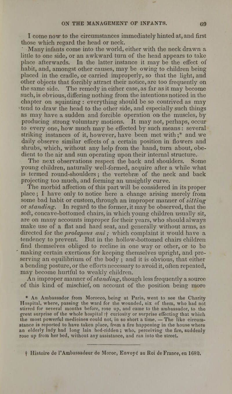 I come now to the circumstances immediately hinted at, and first those which regard the head or neck. ' Many infants come into the world, either with the neck drawn a little to one side, or an awkward turn of the head appears to take place afterwards. In the latter instance it may be the effect of habit, and, amongst other causes, may be owing to children being placed in the cradle, or carried improperly, so that the light, and other objects that forcibly attract their notice, are too frequently on the same side. The remedy in either case, as far as it may become such, is obvious, differing nothing from the intentions noticed in the chapter on squinting : everything should be so contrived as may tend to draw the head to the other side, and especially such things as may have a sudden and forcible operation on- the muscles, by producing strong voluntary motions. It may not, perhaps, occur to every one, how much may be effected by such means: several striking instances of it, however, have been met with;* and we daily observe similar effects of a certain position in flowers and shrubs, which, without any help from the hand, turn about, obe- dient to the air and sun operating upon their internal structure. The next observations respect the back and shoulders. Some young children, naturally well-formed, acquire after a while what is termed round-shoulders; the vertebrae of the neck and back projecting too much, and forming an unsightly curve. The morbid affection of this part will be considered in its proper place; I have only to notice here a change arising merely from some bad habit or custom, through an improper manner of sitting or standing. In regard to the former, it may be observed, that the soft, concave-bottomed chairs, in which young children usually sit, are on many accounts improper for their years, who should always make use of a flat and harcl seat, and generally without arms, as directed for the prolapsus ani ; which complaint it would have a tendency to prevent. But in the hollow-bottomed chairs children find themselves obliged to recline in one way or other, or to be making certain exertions for keeping themselves upright, and pre- serving an equilibrium of the body ; and it is obvious, that either a bending posture, or the efforts necessary to avoid it, often repeated, may become hurtful to weakly children. An improper manner of standing, though less frequently a source of this kind of mischief, on account of the position being more * An Ambassador from Morocco, being at Paris, went to see the Charity Hospital, where, passing the ward for the wounded, six of them, who had not stirred for several months before, rose up, and came to the ambassador, to the great surprise of the whole hospital :f curiosity or surprise effecting that which the most powerful medicines could not, in so short a time. — The like circum- stance is reported to have taken place, from a fire happening in the house where an elderly lady had long lain bed-ridden ; who, perceiving the fire, suddenly rose up from her bed, without any assistance, and ran into the street. f Histoire de l'Ambassadeur de Moroc, Envoye au Roi de France, en 1682.