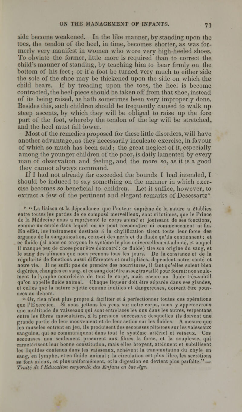 side become weakened. In the like manner, by standing upon the toes, the tendon of the heel, in time, becomes shorter, as was for- merly very manifest in women who wore very high-heeled shoes. To obviate the former, little more is required than to correct the child's maimer of standing, by teaching him to bear firmly on the bottom of his feet; or if a foot be turned very much to either side the sole of the shoe may be thickened upon the side on which the child bears. If by treading upon the toes, the heel is become contracted, the heel-piece should be taken off from that shoe, instead of its being raised, as hath sometimes been very improperly done. Besides this, such children should be frequently caused to walk up steep ascents, by which they will be obliged to raise up the fore part of the foot, whereby the tendon of the leg will be stretched, and the heel must fall lower. Most of the remedies proposed for these little disorders, will have another advantage, as they necessarily inculcate exercise, in favour of which so much has been said ; the great neglect of it, especially among the younger children of the poor, is daily lamented by every man of observation and feeling, and the more so, as it is a good they cannot always command. If I had not already far exceeded the bounds I had intended, I should be induced to say something on the manner in which exer- cise becomes so beneficial to children. Let it suffice, however, to extract a few of the pertinent and elegant remarks of Desessartz* *  La liaison et la dependance que l'auteur supreme de la nature a etablies entre toutesles parties de ce compose merveilleux, sont siintimes, que le Prince de la Medecine nous a represente le corps anime et jouissant de ses fonctions, comme un cercle dans lequel on ne peut reconnoitre ni commencement ni fin. En effet, les instrumens destines a la chylification tirent toute leur force des organes de la sanguification, ceux-oi des nerfs et du fluide qu'ils contiennent: et ce fluide (si nous en croyons le systeme le plus universellement adopte, et auquel il manque peu de chose pour etre demontre: ce fluide) tire son origine du sang, et le sang des alimens que nous prenons tons les jours. De la Constance et de la regularite de fonctions aussi differentes et multipliers, dependent notre sante et notre vie. II ne suffit pas de prendre des nourritures, il faut qu'elles soient bien digerees, changees en sang, et ce sang doit etreassez travail le pourfournirnonseule- ment la lymphe nourriciere de tout le corps, mais encore un fluide tres-sublil qu'on appelle fluide animal. Chaque liqueur doit etre separee dans ses glandes, et celles que la nature rejette comme inutiles et dangereuses, doivent etre pous- sees au dehors.  Or, rien n'est plus propre a faciliter et a perfectionner toutes ces operations que I'Exercice. Si nous jettons les yeux sur notre corps, nous y appercevrons une multitude de vaisseaux qui sont entrelaces les uns dans les autres, serpentans entre les fibres musculaires, a la pression successive desquelles ils doivent une grande putie de leur mouvement et de leur action sur les fluides. A mesure que les muscles entrent en jeu, ils produisent des secousses reiterees sur les vaisseaux sanguins, qui se communiquent dans tout le systeme arteriel et veineux. Ces secousses non seulement procurent aux fibres la force, et la souplesse, qui caracterisent leur bonne constitution, mais elles broyent, attenuent et subtilisent les liquides contenus dans les vaisseaux, achevent la transmutation du chyle en sang, en lymphe, eten fluide animal ; la circulation est plus libre, les secretions se font mieux, et plus uniformement, etla digestion en devientplus parfaite. — Truitc de f Education corporelle des Enfans en das Jge.