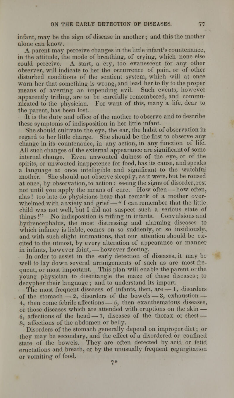 infant, may be the sign of disease in another ; and this the mother alone can know. A parent may perceive changes in the little infant's countenance, in the attitude, the mode of breathing, of crying, which none else could perceive. A start, a cry, too evanescent for any other observer, will indicate to her the occurrence of pain, or of other disturbed conditions of the sentient system, which will at once Avarn her that something is wrong, and lead her to fly to the proper means of averting an impending evil. Such events, however apparently trifling, are to be carefully remembered, and commu- nicated to the physician. For want of this, many a life, dear to the parent, has been lost. It is the duty and office of the mother to observe and to describe these symptoms of indisposition in her little infant. She should cultivate the eye, the ear, the habit of observation in regard to her little charge. She should be the first to observe any change in its countenance, in any action, in any function of life. All such changes of the external appearance are significant of some internal change. Even unwonted dulness of the eye, or of the spirits, or unwonted inappetence for food, has its cause, and speaks a language at once intelligible and significant to the watchful mother. She should not observe sleepily, as it were, but be roused at once, by observation, to action : seeing the signs of disorder, rest not until you apply the means of cure. How often — how often, alas! too late do physicians hear that remark of a mother over- whelmed with anxiety and grief—  I can remember that the little child was not well, but I did not suspect such a serious state of things ! No indisposition is trifling in infants. Convulsions and hydrencephalus, the most distressing and alarming diseases to which infancy is liable, comes on so suddenly, or so insidiously, and with such slight intimations, that our attention should be ex- cited to the utmost, by every alteration of appearance or manner in infants, however faint, — however fleeting. In order to assist in the early detection of diseases, it may be well to lay down several arrangements of such as are most fre- quent, or most important. This plan will enable the parent or the young physician to disentangle the maze of these diseases; to decypher their language ; and to understand its import. The most frequent diseases of infants, then, are-^ 1, disorders of the stomach — 2, disorders of the bowels—,3, exhaustion — 4, then come febrile affections—5, then exanthematous diseases, or those diseases which are attended with eruptions on the skin — 6, affections of the head — 7, diseases of the thorax or chest — 8, affections of the abdomen or belly. Disorders of the stomach generally depend on improper diet; or they may be secondary, and the effect of a disordered or confined state of the bowels. They are often detected by acid or fetid eructations and breath, or by the unusually frequent regurgitation or vomiting of food. 7*