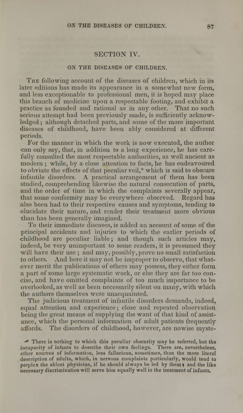 SECTION IV. ON THE DISEASES OF CHILDREN. The following account of the diseases of children, which in its later editions has made its appearance in a somewhat new form, and less exceptionable to professional men, it is hoped may place this branch of medicine upon a respectable footing, and exhibit a practice as founded and rational as in any other. That no such serious attempt had been previously made, is sufficiently acknow- ledged ; although detached parts, and some of the more important diseases of childhood, have been ably considered at different periods. For the manner in which the work is now executed, the author «an only say, that, in addition to a long experience, he has care- fully consulted the most respectable authorities, as well ancient as modern ; while, by a close attention to facts, he has endeavoured to obviate the effects of that peculiar veil,* which is said to obscure infantile disorders. A practical arrangement of them has been studied, comprehending likewise the natural consecution of parts, and the order of time in which the complaints severally appear, that some conformity may be everywhere observed. Regard has also been had to their respective causes and symptoms, tending to elucidate their nature, and render their treatment more obvious than lias been generally imagined. To their immediate diseases, is added an account of some of the principal accidents and injuries to which the earlier periods of childhood are peculiar liable; and though such articles may, indeed, be very unimportant to some readers, it is presumed they will have their use ; and may, possibly, prove no small satisfaction to others. And here it may not be improper to observe, that what- ever merit the publications of others may possess, they either form a part of some large systematic work, or else they are far too con- cise, and have omitted complaints of too much importance to be overlooked, as well as been necessarily silent on many, with which the authors themselves were unacquainted. The judicious treatment of infantile disorders demands, indeed, equal attention and experience; close and repeated observation being the great means of supplying the want of that kind of assist- ance, which the personal information of adult patients frequently affords. The disorders of childhood, however, are nowise myste- •* There is nothing to which this peculiar obscurity may be referred, but the incapacity of infants to describe their own feelings. There are, nevertheless, other sources of information, less fallacious, sometimes, than the more literal description of adults, which, in nervous complaints particularly, would tend to perplex the ablest physician, if he should always be led by them* and the like necessary discrimination will serve him equally well in the treatment of infants.