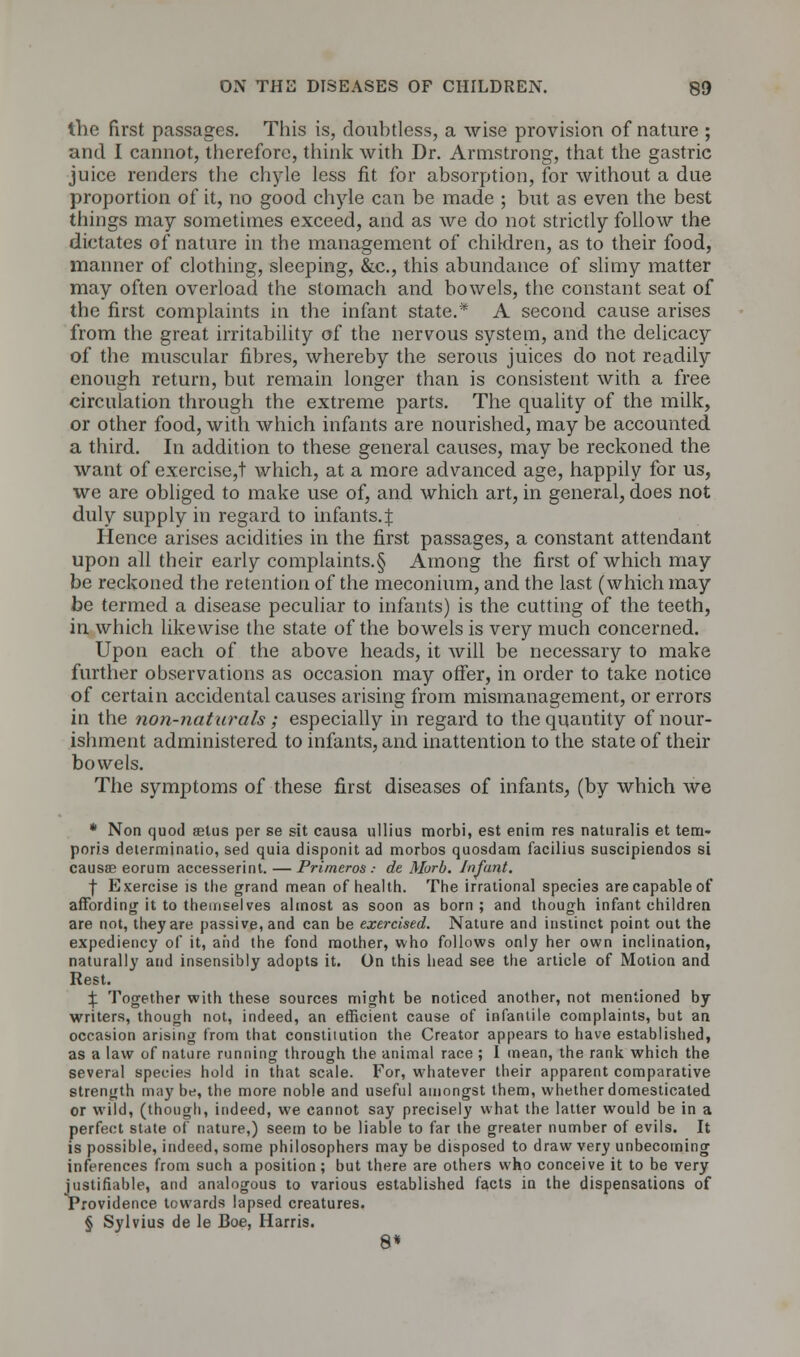 tlie first passages. This is, doubtless, a wise provision of nature ; and I cannot, therefore, think with Dr. Armstrong, that the gastric juice renders the chyle less fit for absorption, for without a due proportion of it, no good chyle can be made ; but as even the best things may sometimes exceed, and as we do not strictly follow the dictates of nature in the management of children, as to their food, manner of clothing, sleeping, &c, this abundance of slimy matter may often overload the stomach and bowels, the constant seat of the first complaints in the infant state.* A second cause arises from the great irritability of the nervous system, and the delicacy of the muscular fibres, whereby the serous juices do not readily enough return, but remain longer than is consistent with a free circulation through the extreme parts. The quality of the milk, or other food, with which infants are nourished, may be accounted a third. In addition to these general causes, may be reckoned the want of exercise,t which, at a more advanced age, happily for us, we are obliged to make use of, and which art, in general, does not duly supply in regard to infants.^ Hence arises acidities in the first passages, a constant attendant upon all their early complaints.§ Among the first of which may be reckoned the retention of the meconium, and the last (which may be termed a disease peculiar to infants) is the cutting of the teeth, in which likewise the state of the bowels is very much concerned. Upon each of the above heads, it will be necessary to make further observations as occasion may offer, in order to take notice of certain accidental causes arising from mismanagement, or errors in the non-naturals; especially in regard to the quantity of nour- ishment administered to infants, and inattention to the state of their bowels. The symptoms of these first diseases of infants, (by which we * Non quod aetus per se sit causa ullius morbi, est enim res naturalis et tem- poris determinatio, sed quia disponit ad morbos quosdam facilius suscipiendos si causae eorum accesserint. — Primtros : de Murb. Infant. f Exercise is the grand mean of health. The irrational specie3 are capable of affording it to themselves almost as soon as born; and though infant children are not, they are passive, and can be exercised. Nature and instinct point out the expediency of it, and the fond mother, who follows only her own inclination, naturally and insensibly adopts it. On this head see the article of Motion and Rest. \ Together with these sources might be noticed another, not mentioned by writers, though not, indeed, an efficient cause of infantile complaints, but an occasion arising from that constitution the Creator appears to have established, as a law of nature running through the animal race ; I mean, the rank which the several species hold in that scale. For, whatever their apparent comparative strength may be, the more noble and useful amongst them, whether domesticated or wild, (though, indeed, we cannot say precisely what the latter would be in a perfect state of nature,) seem to be liable to far the greater number of evils. It is possible, indeed, some philosophers may be disposed to draw very unbecoming inferences from such a position; but there are others who conceive it to be very justifiable, and analogous to various established facts in the dispensations of Providence towards lapsed creatures. § Sylvius de le Boe, Harris. 8*