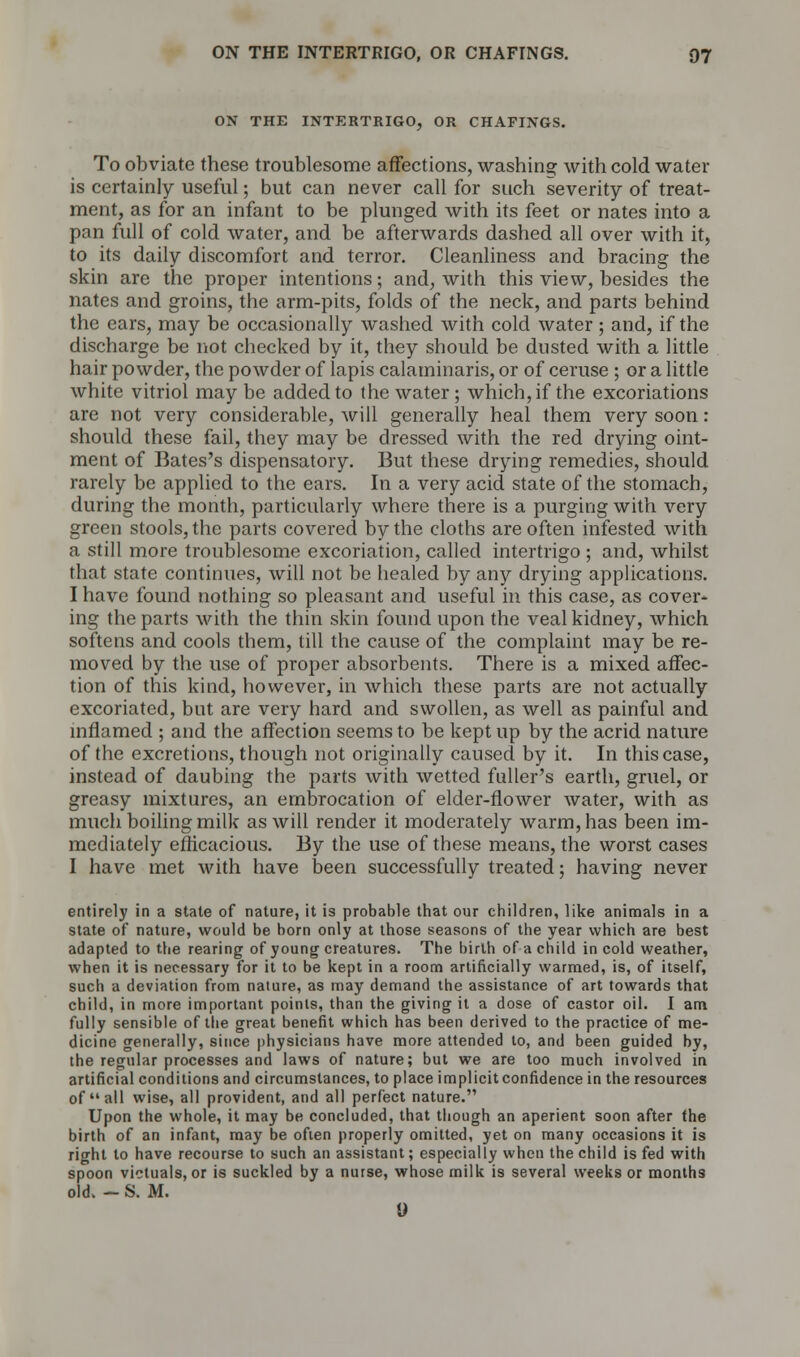 ON THE INTERTRIGO, OR CHAFINGS. To obviate these troublesome affections, washing with cold water is certainly useful; but can never call for such severity of treat- ment, as for an infant to be plunged with its feet or nates into a pan full of cold water, and be afterwards dashed all over with it, to its daily discomfort and terror. Cleanliness and bracing the skin are the proper intentions; and, with this view, besides the nates and groins, the arm-pits, folds of the neck, and parts behind the ears, may be occasionally washed with cold water; and, if the discharge be not checked by it, they should be dusted with a little hair powder, the powder of lapis calaminaris, or of ceruse ; or a little white vitriol maybe added to the water; which, if the excoriations are not very considerable, will generally heal them very soon: should these fail, they may be dressed with the red drying oint- ment of Bates's dispensatory. But these drying remedies, should rarely be applied to the ears. In a very acid state of the stomach, during the month, particularly where there is a purging with very green stools, the parts covered by the cloths are often infested with a still more troublesome excoriation, called intertrigo ; and, whilst that state continues, will not be healed by any drying applications. I have found nothing so pleasant and useful in this case, as cover- ing the parts with the thin skin found upon the veal kidney, which softens and cools them, till the cause of the complaint may be re- moved by the use of proper absorbents. There is a mixed affec- tion of this kind, however, in which these parts are not actually excoriated, but are very hard and swollen, as well as painful and inflamed ; and the affection seems to be kept up by the acrid nature of the excretions, though not originally caused by it. In this case, instead of daubing the parts with wetted fuller's earth, gruel, or greasy mixtures, an embrocation of elder-flower water, with as much boiling milk as will render it moderately warm, has been im- mediately efficacious. By the use of these means, the worst cases I have met with have been successfully treated; having never entirely in a stale of nature, it is probable that our children, like animals in a state of nature, would be born only at those seasons of the year which are best adapted to the rearing of young creatures. The birth of a child in cold weather, when it is necessary for it to be kept in a room artificially warmed, is, of itself, such a deviation from nature, as may demand the assistance of art towards that child, in more important points, than the giving it a dose of castor oil. I am fully sensible of the great benefit which has been derived to the practice of me- dicine generally, since physicians have more attended to, and been guided by, the regular processes and laws of nature; but we are too much involved in artificial conditions and circumstances, to place implicit confidence in the resources of all wise, all provident, and all perfect nature. Upon the whole, it may be concluded, that though an aperient soon after the birth of an infant, may be often properly omitted, yet on many occasions it is right to have recourse to such an assistant; especially when the child is fed with spoon victuals, or is suckled by a nurse, whose milk is several weeks or months old. - S. M. 9