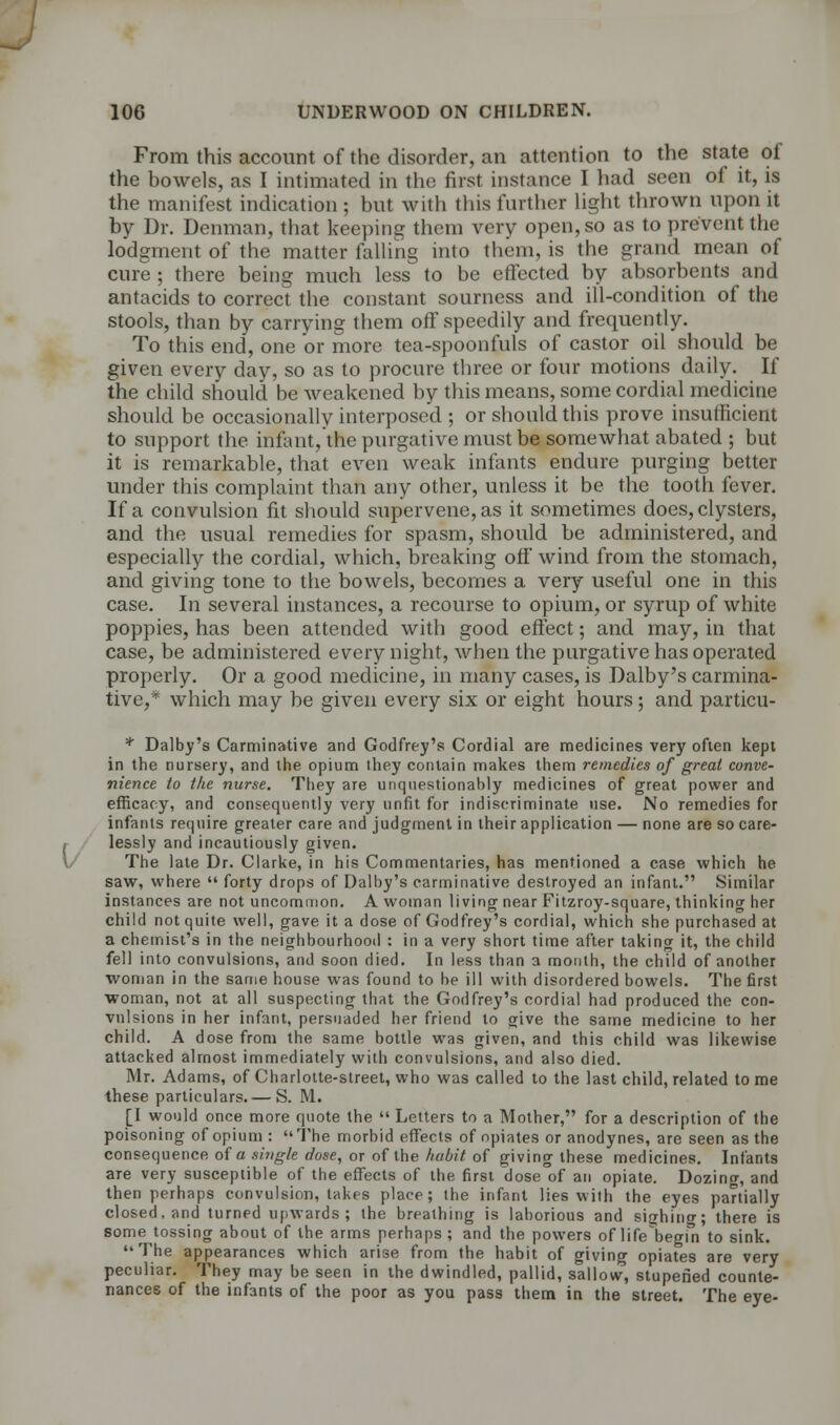 From this account of the disorder, an attention to the state of the bowels, as I intimated in the first instance I had seen of it, is the manifest indication; but with this further light thrown upon it by Dr. Denman, that keeping them very open, so as to prevent the lodgment of the matter falling into them, is the grand mean of cure ; there being much less to be effected by absorbents and antacids to correct the constant sourness and ill-condition of the stools, than by carrying them off speedily and frequently. To this end, one or more tea-spoonfuls of castor oil should be given every day, so as to procure three or four motions daily. If the child should be weakened by this means, some cordial medicine should be occasionally interposed ; or should this prove insufficient to support the infant, the purgative must be somewhat abated ; but it is remarkable, that even weak infants endure purging better under this complaint than any other, unless it be the tooth fever. If a convulsion fit should supervene, as it sometimes does, clysters, and the usual remedies for spasm, should be administered, and especially the cordial, which, breaking off wind from the stomach, and giving tone to the bowels, becomes a very useful one in this case. In several instances, a recourse to opium, or syrup of white poppies, has been attended with good effect; and may, in that case, be administered every night, when the purgative has operated properly. Or a good medicine, in many cases, is Dalby's carmina- tive,* which may be given every six or eight hours; and particu- * Dalby's Carminative and Godfrey's Cordial are medicines very often kept in the nursery, and the opium they contain makes them remedies of great conve- nience to the nurse. They are unquestionably medicines of great power and efficacy, and consequently very unfit for indiscriminate use. No remedies for infants require greater care and judgment in their application — none are so care- lessly and incautiously given. The late Dr. Clarke, in his Commentaries, has mentioned a case which he saw, where  forty drops of Dalby's carminative destroyed an infant. Similar instances are not uncommon. A woman living near Fitzroy-square, thinking her child not quite well, gave it a dose of Godfrey's cordial, which she purchased at a chemist's in the neighbourhood : in a very short time after taking it, the child fell into convulsions, and soon died. In less than a month, the child of another woman in the same house was found to he ill with disordered bowels. The first woman, not at all suspecting that the Godfrey's cordial had produced the con- vulsions in her infant, persuaded her friend to give the same medicine to her child. A dose from the same bottle was given, and this child was likewise attacked almost immediately with convulsions, and also died. Mr. Adams, of Charlotte-street, who was called to the last child, related to me these particulars.— S. M. [I would once more quote the  Letters to a Mother, for a description of the poisoning of opium :  The morbid effects of opiates or anodynes, are seen as the consequence of a single dose, or of the habit of giving these medicines. Infants are very susceptible of the effects of the first dose of an opiate. Dozincr, and then perhaps convulsion, takes place; the infant lies with the eyes partially closed, and turned upwards; the breathing is laborious and sighing; there is some tossing about of the arms perhaps ; and the powers of life begin to sink. The appearances which arise from the habit of giving opiates are very peculiar. They may be seen in the dwindled, pallid, sallow, stupefied counte- nances of the infants of the poor as you pass them in the street. The eye-