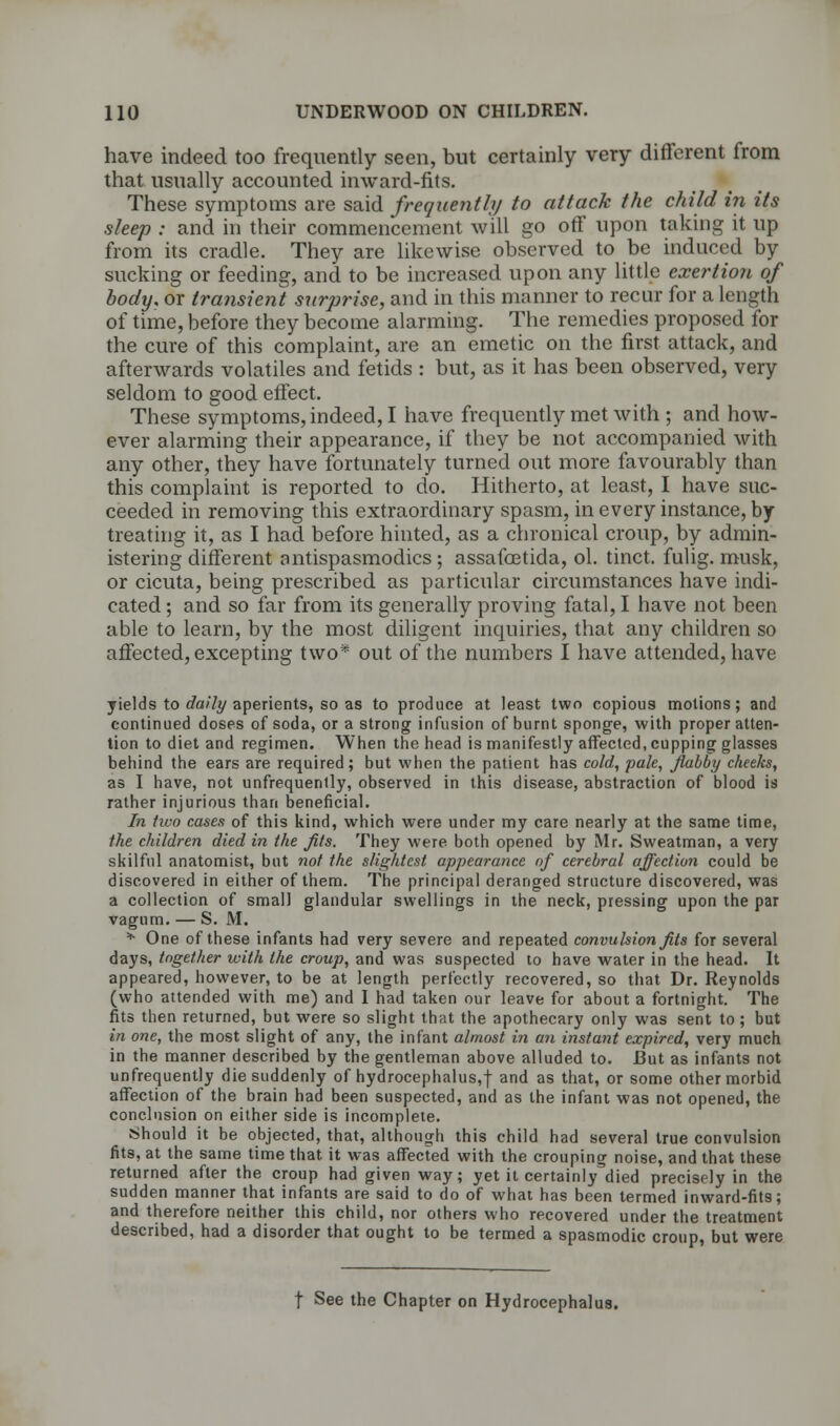 have indeed too frequently seen, but certainly very different from that usually accounted inward-fits. These symptoms are said frequently to attack the child in its sleep : and in their commencement will go off upon taking it up from its cradle. They are likewise observed to be induced by sucking or feeding, and to be increased upon any little exertion of body, or transient surprise, and in this manner to recur for a length of time, before they become alarming. The remedies proposed for the cure of this complaint, are an emetic on the first attack, and afterwards volatiles and fetids : but, as it has been observed, very seldom to good effect. These symptoms, indeed, I have frequently met with ; and how- ever alarming their appearance, if they be not accompanied with any other, they have fortunately turned out more favourably than this complaint is reported to do. Hitherto, at least, I have suc- ceeded in removing this extraordinary spasm, in every instance, by treating it, as I had before hinted, as a chronical croup, by admin- istering different antispasmodics ; assafcetida, ol. tinct. fulig. musk, or cicuta, being prescribed as particular circumstances have indi- cated ; and so far from its generally proving fatal, I have not been able to learn, by the most diligent inquiries, that any children so affected, excepting two* out of the numbers I have attended, have yields to daily aperients, so as to produce at least two copious motions; and continued doses of soda, or a strong infusion of burnt sponge, with proper atten- tion to diet and regimen. When the head is manifestly affected, cupping glasses behind the ears are required; but when the patient has cold, pale, flabby cheeks, as I have, not unfrequenlly, observed in this disease, abstraction of blood is rather injurious than beneficial. In two cases of this kind, which were under my care nearly at the same time, the children died in the Jits. They were both opened by Mr. Sweatman, a very skilful anatomist, but not the slightest appearance of cerebral affection could be discovered in either of them. The principal deranged structure discovered, was a collection of small glandular swellings in the neck, pressing upon the par vagum. — S. M. * One of these infants had very severe and repeated convulsion fits for several days, together with the croup, and was suspected to have water in the head. It appeared, however, to be at length perfectly recovered, so that Dr. Reynolds (who attended with me) and I had taken our leave for about a fortnight. The fits then returned, but were so slight that the apothecary only was sent to; but in one, the most slight of any, the infant almost in an instant expired, very much in the manner described by the gentleman above alluded to. I3ut as infants not unfrequently die suddenly of hydrocephalus,! and as that, or some other morbid affection of the brain had been suspected, and as the infant was not opened, the conclusion on either side is incomplete. Should it be objected, that, although this child had several true convulsion fits, at the same time that it was affected with the crouping noise, and that these returned after the croup had given way; yet it certainly^died precisely in the sudden manner that infants are said to do of what has been termed inward-fits; and therefore neither this child, nor others who recovered under the treatment described, had a disorder that ought to be termed a spasmodic croup, but were t See the Chapter on Hydrocephalus.