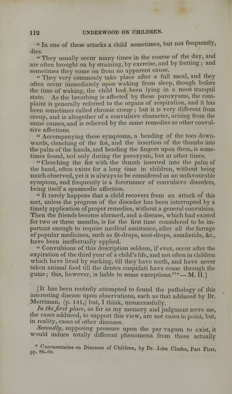  In one of these attacks a child sometimes, hut not frequently, dies.  They usually occur many times in the course of the day, and are often brought on by straining, by exercise, and by fretting ; and sometimes they come on from no apparent cause.  They very commonly take place after a full meal, and they often occur immediately upon waking from sleep, though before the time of waking, the child had been lying in a most tranquil state. As the breathing is affected by these paroxysms, the com- plaint is generally referred to the organs of respiration, and it has been sometimes called chronic croup ; but it is very different from croup, and is altogether of a convulsive character, arising from the same causes, and is relieved by the same remedies as other convul- sive affections.  Accompanying these symptoms, a bending of the toes down- wards, clenching of the fist, and the insertion of the thumbs into the palm of the hands, and bending the fingers upon them, is some- times found, not only during the paroxysm, but at other times.  Clenching the fist with the thumb inserted into the palm of the hand, often exists for a long time in children, without being much observed, yet it is always to be considered as an unfavourable symptom, and frequently is a forerunner of convulsive disorders, being itself a spasmodic affection.  It rarely happens that a child recovers from an attack of this sort, unless the progress of the disorder has been interrupted by a timely application of proper remedies, without a general convulsion. Then the friends become alarmed, and a disease, which had existed for two or three months, is for the first time considered to be im- portant enough to require medical assistance, after all the farrago of popular medicines, such as fit-drops, soot-drops, assafoetida, &c, have been ineffectually applied.  Convulsions of this description seldom, if ever, occur after the expiration of the third year of a child's life, and not often in children which have lived by sucking, till they have teeth, and have never taken animal food till the dentes cuspidati have come through the gums; this, however, is liable to some exceptions.*—M. H.] [It has been recently attempted to found the pathology of this interesting disease upon observations, such as that adduced by Dr. Merriman, (p. 141,) but, I think, unsuccessfully. In the first place, as far as my memory and judgment serve me, the cases adduced, to support this view, are not cases in point, but, in reality, cases of other diseases. Secondly, supposing pressure upon the par vagum to exist, it would induce totally different phenomena from those actually * Commentaries on Diseases of Children, by Dr. John Clarke, Part First, pp. ob-yo.