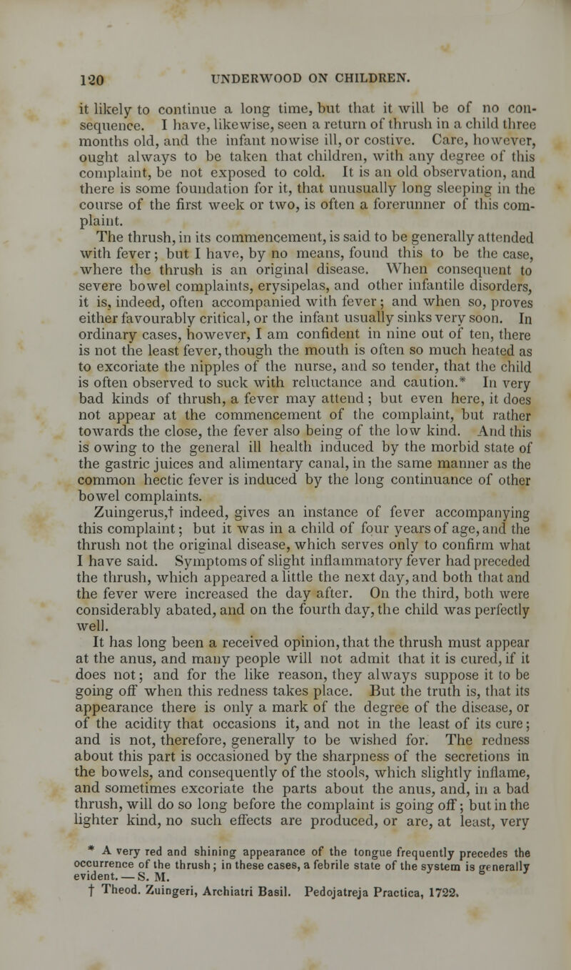 it likely to continue a long time, but that it will be of no con- sequence. I have, likewise, seen a return of thrush in a child three months old, and the infant nowise ill, or costive. Care, however, ought always to be taken that children, with any degree of this complaint, be not exposed to cold. It is an old observation, and there is some foundation for it, that unusually long sleeping in the course of the first week or two, is often a forerunner of this com- plaint. The thrush, in its commencement, is said to be generally attended with fever; but I have, by no means, found this to be the case, where the thrush is an original disease. When consequent to severe bowel complaints, erysipelas, and other infantile disorders, it is, indeed, often accompanied with fever; and when so, proves either favourably critical, or the infant usually sinks very soon. In ordinary cases, however, I am confident in nine out of ten, there is not the least fever, though the mouth is often so much heated as to excoriate the nipples of the nurse, and so tender, that the child is often observed to suck with reluctance and caution.* In very bad kinds of thrush, a fever may attend; but even here, it does not appear at the commencement of the complaint, but rather towards the close, the fever also being of the low kind. And this is owing to the general ill health induced by the morbid state of the gastric juices and alimentary canal, in the same manner as the common hectic fever is induced by the long continuance of other bowel complaints. Zuingerus,t indeed, gives an instance of fever accompanying this complaint; but it was in a child of four years of age, and the thrush not the original disease, which serves only to confirm what I have said. Symptoms of slight inflammatory fever had preceded the thrush, which appeared a little the next day, and both that and the fever were increased the day after. On the third, both were considerably abated, and on the fourth day, the child was perfectly well. It has long been a received opinion, that the thrush must appear at the anus, and many people will not admit that it is cured, if it does not; and for the like reason, they always suppose it to be going off when this redness takes place. But the truth is, that its appearance there is only a mark of the degree of the disease, or of the acidity that occasions it, and not in the least of its cure; and is not, therefore, generally to be wished for. The redness about this part is occasioned by the sharpness of the secretions in the bowels, and consequently of the stools, which slightly inflame, and sometimes excoriate the parts about the anus, and, in a bad thrush, will do so long before the complaint is going off; but in the lighter kind, no such effects are produced, or are, at least, very * A very Ted and shining appearance of the tongue frequently precedes the occurrence of the thrush ; in these cases, a febrile state of the system is generally evident. — S. M. * f Theod. Zuingeri, Archiatri Basil. Pedojatreja Practica, 1722.