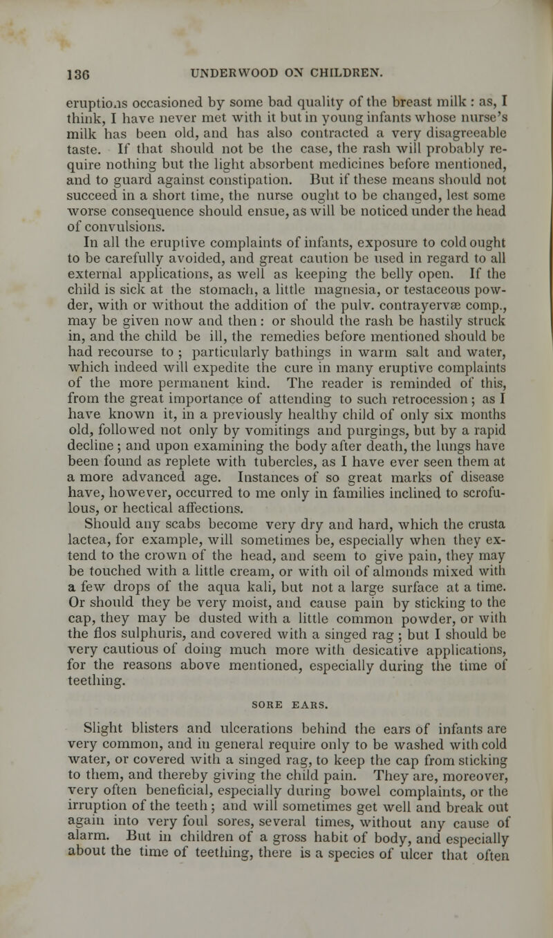 eruptions occasioned by some bad quality of the breast milk : as, I think, I have never met with it but in young infants whose nurse's milk has been old, and has also contracted a very disagreeable taste. If that should not be the case, the rash will probably re- quire nothing but the light absorbent medicines before mentioned, and to guard against constipation. But if these means should not succeed in a short time, the nurse ought to be changed, lest some worse consequence should ensue, as will be noticed under the head of convulsions. In all the eruptive complaints of infants, exposure to cold ought to be carefully avoided, and great caution be used in regard to all external applications, as well as keeping the belly open. If the child is sick at the stomach, a little magnesia, or testaceous pow- der, with or without the addition of the pulv. contrayervae comp., may be given now and then: or should the rash be hastily struck in, and the child be ill, the remedies before mentioned should be had recourse to ; particularly bathings in warm salt and water, which indeed will expedite the cure in many eruptive complaints of the more permanent kind. The reader is reminded of this, from the great importance of attending to such retrocession; as I have known it, in a previously healthy child of only six months old, followed not only by vomitings and purgings, but by a rapid decline ; and upon examining the body after death, the lungs have been found as replete with tubercles, as I have ever seen them at a more advanced age. Instances of so great marks of disease have, however, occurred to me only in families inclined to scrofu- lous, or hectical affections. Should any scabs become very dry and hard, which the crusta lactea, for example, will sometimes be, especially when they ex- tend to the crown of the head, and seem to give pain, they may be touched with a little cream, or with oil of almonds mixed with a few drops of the aqua kali, but not a large surface at a time. Or should they be very moist, and cause pain by sticking to the cap, they may be dusted with a little common powder, or with the fios sulphuris, and covered with a singed rag ; but I should be very cautious of doing much more with desicative applications, for the reasons above mentioned, especially during the time of teething. SORE EARS. Slight blisters and ulcerations behind the ears of infants are very common, and in general require only to be washed with cold water, or covered with a singed rag, to keep the cap from sticking to them, and thereby giving the child pain. They are, moreover, very often beneficial, especially during bowel complaints, or the irruption of the teeth; and will sometimes get well and break out again into very foul sores, several times, without any cause of alarm. But in children of a gross habit of body, and especially about the time of teething, there is a species of ulcer that often