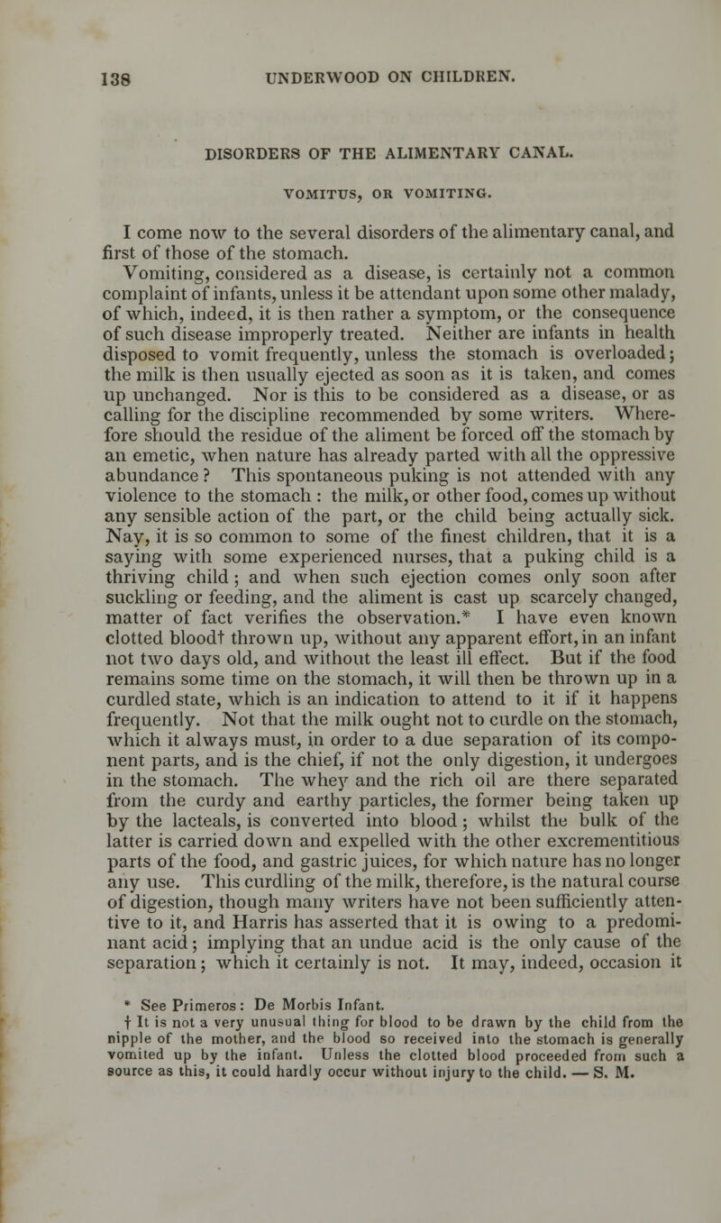 DISORDERS OF THE ALIMENTARY CANAL. VOMITT7S, OR VOMITING. I come now to the several disorders of the alimentary canal, and first of those of the stomach. Vomiting, considered as a disease, is certainly not a common complaint of infants, unless it be attendant upon some other malady, of which, indeed, it is then rather a symptom, or the consequence of such disease improperly treated. Neither are infants in health disposed to vomit frequently, unless the stomach is overloaded; the milk is then usually ejected as soon as it is taken, and comes up unchanged. Nor is this to be considered as a disease, or as calling for the discipline recommended by some writers. Where- fore should the residue of the aliment be forced off the stomach by an emetic, when nature has already parted with all the oppressive abundance ? This spontaneous puking is not attended with any violence to the stomach : the milk, or other food, comes up without any sensible action of the part, or the child being actually sick. Nay, it is so common to some of the finest children, that it is a saying with some experienced nurses, that a puking child is a thriving child; and when such ejection comes only soon after suckling or feeding, and the aliment is cast up scarcely changed, matter of fact verifies the observation.* I have even known clotted bloodt thrown up, without any apparent effort, in an infant not two days old, and without the least ill effect. But if the food remains some time on the stomach, it will then be thrown up in a curdled state, which is an indication to attend to it if it happens frequently. Not that the milk ought not to curdle on the stomach, which it always must, in order to a due separation of its compo- nent parts, and is the chief, if not the only digestion, it undergoes in the stomach. The whey and the rich oil are there separated from the curdy and earthy particles, the former being taken up by the lacteals, is converted into blood; whilst the bulk of the latter is carried down and expelled with the other excrementitious parts of the food, and gastric juices, for which nature has no longer any use. This curdling of the milk, therefore, is the natural course of digestion, though many writers have not been sufficiently atten- tive to it, and Harris has asserted that it is owing to a predomi- nant acid; implying that an undue acid is the only cause of the separation; which it certainly is not. It may, indeed, occasion it * See Primeros: De Morbis Infant. I It is not a very unusual thing for blood to be drawn by the child from the nipple of the mother, and the blood so received into the stomach is generally vomited up by the infant. Unless the clotted blood proceeded from such a source as this, it could hardly occur without injury to the child. — S. M.