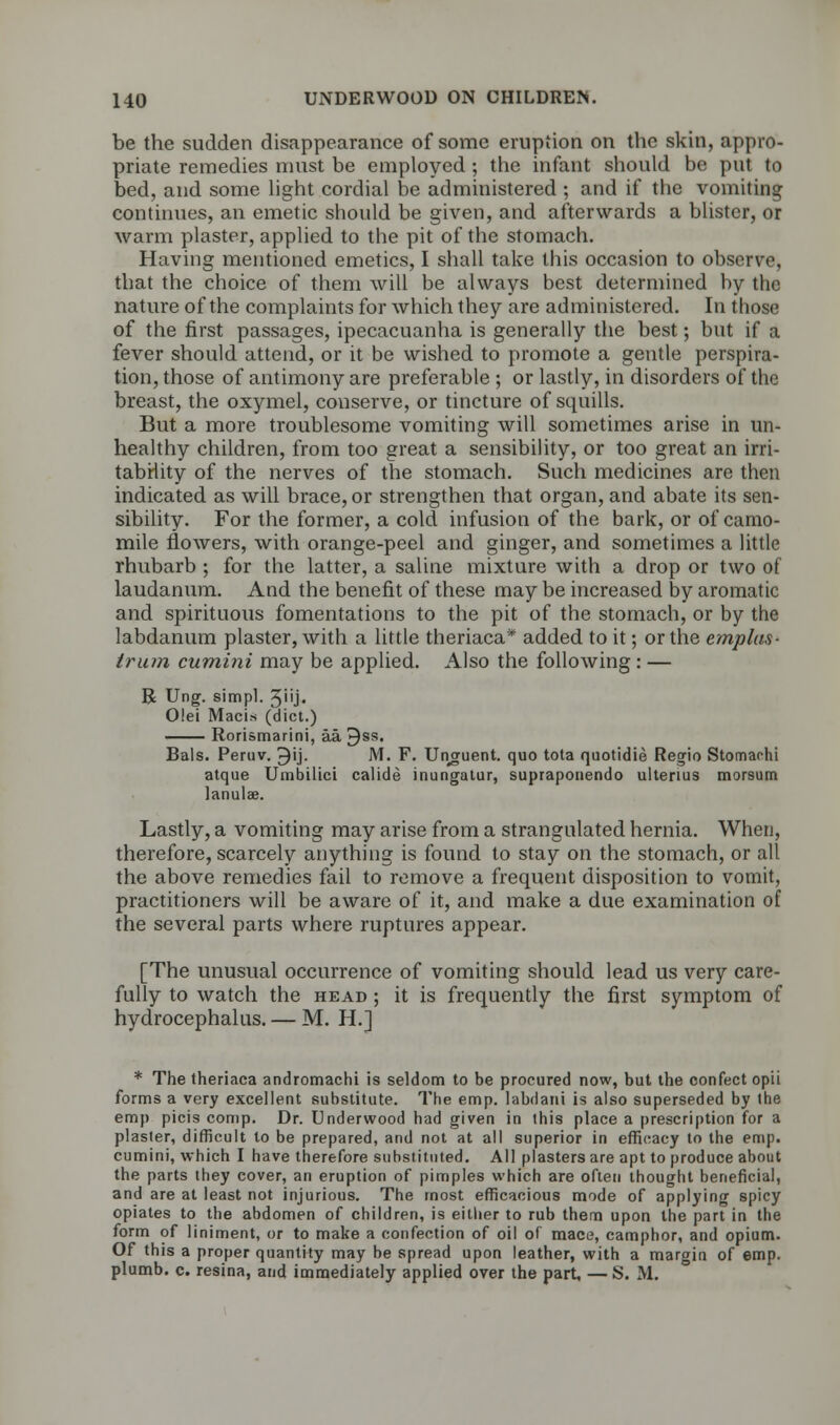 be the sudden disappearance of some eruption on the skin, appro- priate remedies must be employed ; the infant should be put to bed, and some light cordial be administered ; and if the vomiting continues, an emetic should be given, and afterwards a blister, or warm plaster, applied to the pit of the stomach. Having mentioned emetics, I shall take this occasion to observe, that the choice of them will be always best determined by the nature of the complaints for which they are administered. In those of the first passages, ipecacuanha is generally the best; but if a fever should attend, or it be wished to promote a gentle perspira- tion, those of antimony are preferable ; or lastly, in disorders of the breast, the oxymel, conserve, or tincture of squills. But a more troublesome vomiting will sometimes arise in un- healthy children, from too great a sensibility, or too great an irri- tability of the nerves of the stomach. Such medicines are then indicated as will brace, or strengthen that organ, and abate its sen- sibility. For the former, a cold infusion of the bark, or of camo- mile flowers, with orange-peel and ginger, and sometimes a little rhubarb ; for the latter, a saline mixture with a drop or two of laudanum. And the benefit of these may be increased by aromatic and spirituous fomentations to the pit of the stomach, or by the labdanum plaster, with a little theriaca* added to it; or the emplas- Irian cumini may be applied. Also the following : — R Ung. simpl. 3iij. Olei Macis (diet.) — Rorismarini, aa 3ss. Bals. Peruv. ^ij. M. F. Unguent, quo tota quotidie Regio Stomarhi atque Umbilici calide inungatur, supraponendo ultenus morsum lanulae. Lastly, a vomiting may arise from a strangulated hernia. When, therefore, scarcely anything is found to stay on the stomach, or all the above remedies fail to remove a frequent disposition to vomit, practitioners will be aware of it, and make a due examination of the several parts where ruptures appear. [The unusual occurrence of vomiting should lead us very care- fully to watch the head ; it is frequently the first symptom of hydrocephalus. — M. H.j * The theriaca andromachi is seldom to be procured now, but the confect opii forms a very excellent substitute. The emp. labdani is also superseded by the emp picis comp. Dr. Underwood had given in this place a prescription for a plaster, difficult to be prepared, and not at all superior in efficacy to the emp. cumini, which I have therefore substituted. All plasters are apt to produce about the parts they cover, an eruption of pimples which are often thought beneficial, and are at least not injurious. The most efficacious mode of applying spicy opiates to the abdomen of children, is either to rub them upon the part in the form of liniment, or to make a confection of oil of mace, camphor, and opium. Of this a proper quantity may be spread upon leather, with a margin of emp. plumb, c. resina, and immediately applied over the part, — S. M.