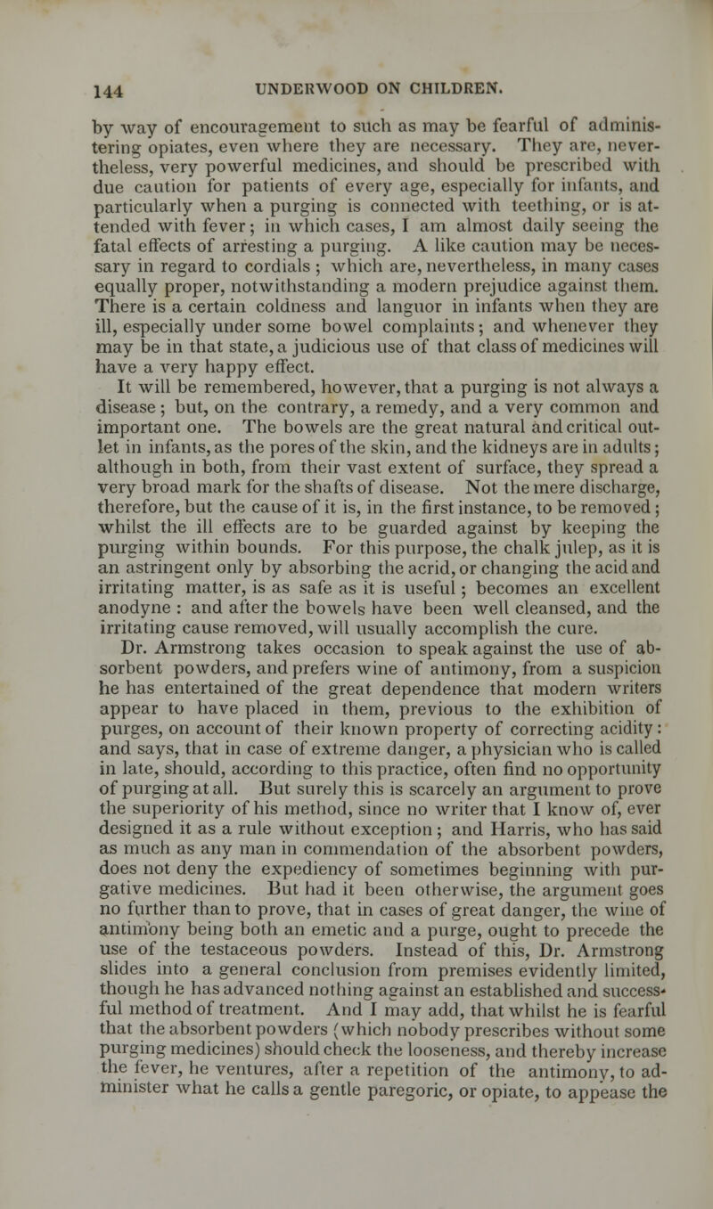 by way of encouragement to such as may be fearful of adminis- tering opiates, even where they are necessary. They are, never- theless, very powerful medicines, and should be prescribed with due caution for patients of every age, especially for infants, and particularly when a purging is connected with teething, or is at- tended with fever; in which cases, I am almost daily seeing the fatal effects of arresting a purging. A like caution may be neces- sary in regard to cordials ; which are, nevertheless, in many cases equally proper, notwithstanding a modern prejudice against them. There is a certain coldness and languor in infants when they are ill, especially under some bowel complaints; and whenever they may be in that state, a judicious use of that class of medicines will have a very happy effect. It will be remembered, however, that a purging is not always a disease ; but, on the contrary, a remedy, and a very common and important one. The bowels are the great natural and critical out- let in infants, as the pores of the skin, and the kidneys are in adults; although in both, from their vast extent of surface, they spread a very broad mark for the shafts of disease. Not the mere discharge, therefore, but the cause of it is, in the first instance, to be removed; whilst the ill effects are to be guarded against by keeping the purging within bounds. For this purpose, the chalk julep, as it is an astringent only by absorbing the acrid, or changing the acid and irritating matter, is as safe as it is useful; becomes an excellent anodyne : and after the bowels have been well cleansed, and the irritating cause removed, will usually accomplish the cure. Dr. Armstrong takes occasion to speak against the use of ab- sorbent powders, and prefers wine of antimony, from a suspicion he has entertained of the great dependence that modern writers appear to have placed in them, previous to the exhibition of purges, on account of their known property of correcting acidity: and says, that in case of extreme danger, a physician who is called in late, should, according to this practice, often find no opportunity of purging at all. But surely this is scarcely an argument to prove the superiority of his method, since no writer that I know of, ever designed it as a rule without exception ; and Harris, who has said as much as any man in commendation of the absorbent powders, does not deny the expediency of sometimes beginning with pur- gative medicines. But had it been otherwise, the argument goes no further than to prove, that in cases of great danger, the wine of antimony being both an emetic and a purge, ought to precede the use of the testaceous powders. Instead of this, Dr. Armstrong slides into a general conclusion from premises evidently limited, though he has advanced nothing against an established and success-1 ful method of treatment. And I may add, that whilst he is fearful that the absorbent powders (which nobody prescribes without some purging medicines) should check the looseness, and thereby increase the fever, he ventures, after a repetition of the antimony, to ad- minister what he calls a gentle paregoric, or opiate, to appease the