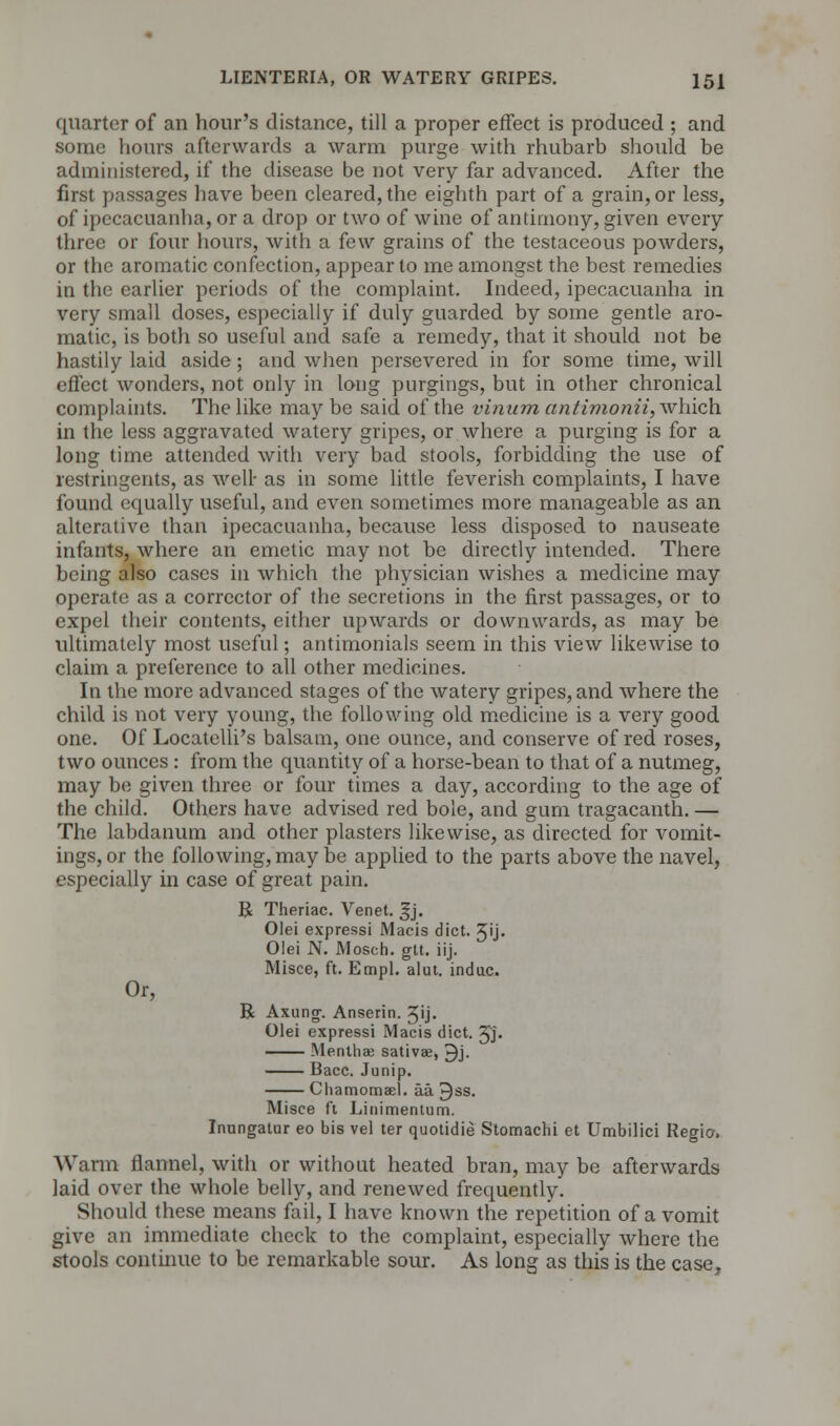 quarter of an hour's distance, till a proper effect is produced ; and some hours afterwards a warm purge with rhubarb should be administered, if the disease be not very far advanced. After the first passages have been cleared, the eighth part of a grain, or less, of ipecacuanha, or a drop or two of wine of antimony, given every three or four hours, with a few grains of the testaceous powders, or the aromatic confection, appear to me amongst the best remedies in the earlier periods of the complaint. Indeed, ipecacuanha in very small doses, especially if duly guarded by some gentle aro- matic, is both so useful and safe a remedy, that it should not be hastily laid aside; and when persevered in for some time, will effect wonders, not only in long pnrgings, but in other chronical complaints. The like may be said of the vinum antimonii, which in the less aggravated watery gripes, or where a purging is for a long time attended with very bad stools, forbidding the use of restringents, as well- as in some little feverish complaints, I have found equally useful, and even sometimes more manageable as an alterative than ipecacuanha, because less disposed to nauseate infants, where an emetic may not be directly intended. There being also cases in which the physician wishes a medicine may operate as a corrector of the secretions in the first passages, or to expel their contents, either upwards or downwards, as may be ultimately most useful; antimonials seem in this view likewise to claim a preference to all other medicines. In the more advanced stages of the watery gripes, and where the child is not very young, the following old medicine is a very good one. Of Locatelli's balsam, one ounce, and conserve of red roses, two ounces : from the quantity of a horse-bean to that of a nutmeg, may be given three or four times a day, according to the age of the child. Others have advised red bole, and gum tragacanth. — The labdanum and other plasters likewise, as directed for vomit- ings, or the following, may be applied to the parts above the navel, especially in case of great pain. R Theriac. Venet. ,§j. Olei expressi Macis diet. Jij. Olei N. Mosch. gtt. iij. Misce, ft. Empl. alut. indue. Or, R Axung. Anserin. Jij. Olei expressi Macis diet. 2JJ. —— Mentha? sativae, ^j. Bacc. Junip. Chamomael. aa ^ss. Misce ft Linimentum. Inungatur eo bis vel ter quotidie Stomachi et Umbilici Regio, Warm flannel, with or without heated bran, may be afterwards laid over the whole belly, and renewed frequently. Should these means fail, I have known the repetition of a vomit give an immediate check to the complaint, especially where the stools continue to be remarkable sour. As long as this is the case,