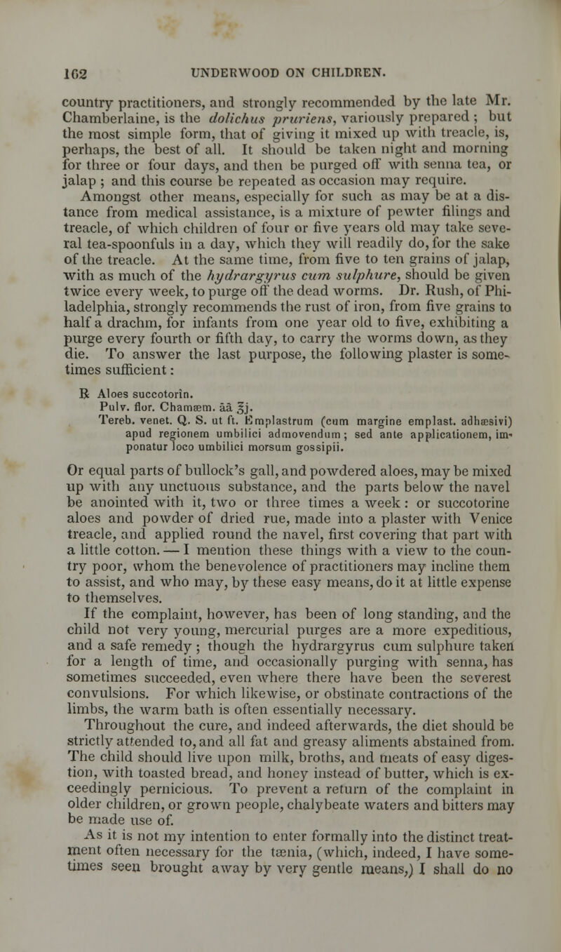 country practitioners, and strongly recommended by the late Mr. Chamberlaine, is the dolichus pruriens, variously prepared ; but the most simple form, that of giving it mixed up with treacle, is, perhaps, the best of all. It should be taken night and morning for three or four days, and then be purged off with senna tea, or jalap ; and this course be repeated as occasion may require. Amongst other means, especially for such as may be at a dis- tance from medical assistance, is a mixture of pewter filings and treacle, of which children of four or five years old may take seve- ral tea-spoonfuls in a day, which they will readily do, for the sake of the treacle. At the same time, from five to ten grains of jalap, with as much of the hydrargyrus cum sulphure, should be given twice every week, to purge off the dead worms. Dr. Rush, of Phi- ladelphia, strongly recommends the rust of iron, from five grains to half a drachm, for infants from one year old to five, exhibiting a purge every fourth or fifth day, to carry the worms down, as they die. To answer the last purpose, the following plaster is some- times sufficient: B Aloes succotorin. Pulv. flor. Chamsem. aa Sjj. Tereb. venet. Q. S. ut ft. Emplastrum (cum margine emplast. adhaesivi) apud regionem umbilici admovendum ; sed ante applicationem, im- ponatur loco umbilici morsum gossipii. Or equal parts of bullock's gall, and powdered aloes, may be mixed up with any unctuous substance, and the parts below the navel be anointed with it, two or three times a week: or succotorine aloes and powder of dried rue, made into a plaster with Venice treacle, and applied round the navel, first covering that part with a little cotton. — I mention these things with a view to the coun- try poor, whom the benevolence of practitioners may incline them to assist, and who may, by these easy means, do it at little expense to themselves. If the complaint, however, has been of long standing, and the child not very young, mercurial purges are a more expeditious, and a safe remedy ; though the hydrargyrus cum sulphure taken for a length of time, and occasionally purging with senna, has sometimes succeeded, even where there have been the severest convulsions. For which likewise, or obstinate contractions of the limbs, the warm bath is often essentially necessary. Throughout the cure, and indeed afterwards, the diet should be strictly attended to, and all fat and greasy aliments abstained from. The child should live upon milk, broths, and meats of easy diges- tion, with toasted bread, and honey instead of butter, which is ex- ceedingly pernicious. To prevent a return of the complaint in older children, or grown people, chalybeate waters and bitters may be made use of. As it is not my intention to enter formally into the distinct treat- ment often necessary for the ta3nia, (which, indeed, I have some- times seen brought away by very gentle means,) I shall do no