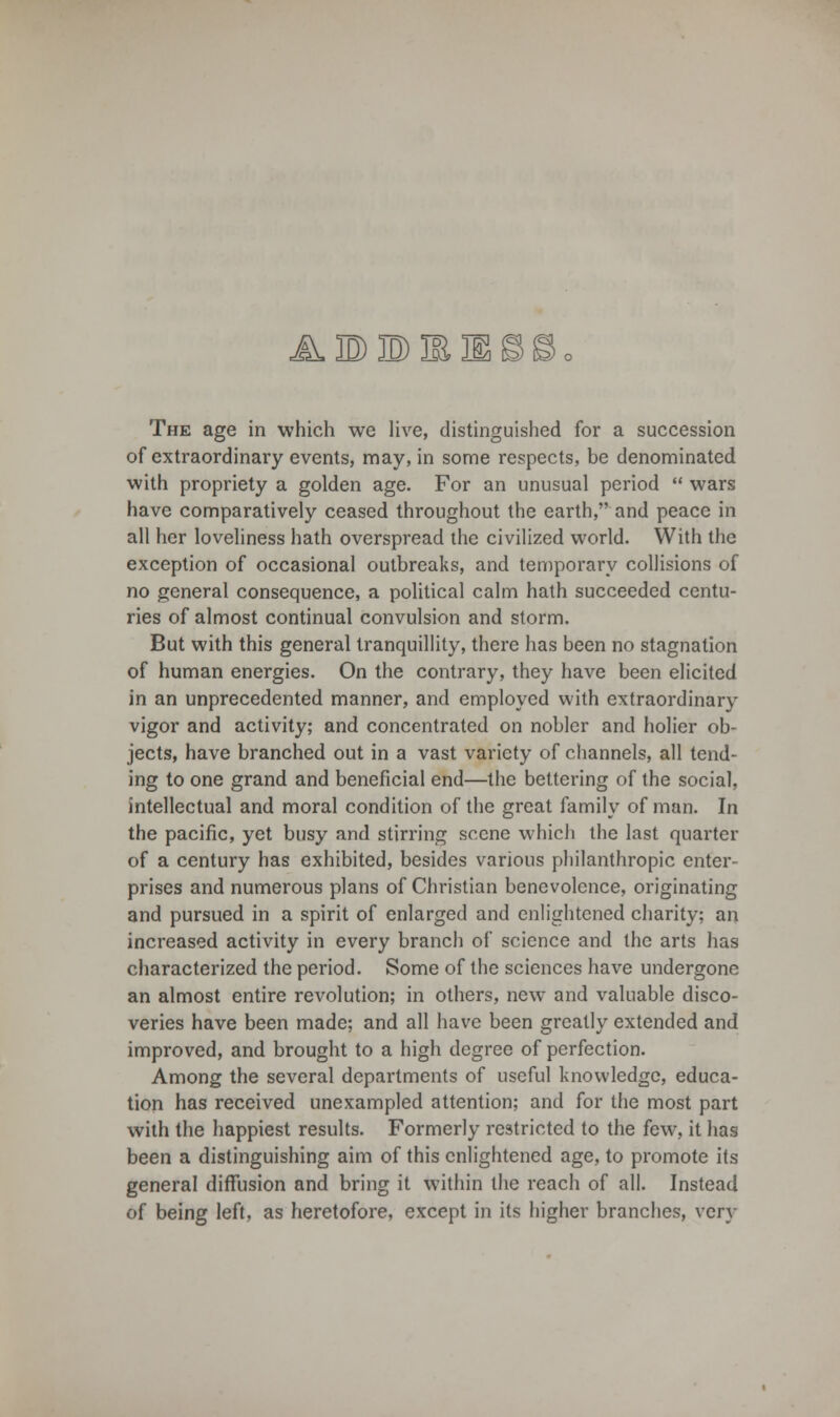 4111 The age in which we live, distinguished for a succession of extraordinary events, may, in some respects, be denominated with propriety a golden age. For an unusual period  wars have comparatively ceased throughout the earth, and peace in all her loveliness hath overspread the civilized world. With the exception of occasional outbreaks, and temporary collisions of no general consequence, a political calm hath succeeded centu- ries of almost continual convulsion and storm. But with this general tranquillity, there has been no stagnation of human energies. On the contrary, they have been elicited in an unprecedented manner, and employed with extraordinary vigor and activity; and concentrated on nobler and holier ob- jects, have branched out in a vast variety of channels, all tend- ing to one grand and beneficial end—the bettering of the social, intellectual and moral condition of the great family of man. In the pacific, yet busy and stirring scene which the last quarter of a century has exhibited, besides various philanthropic enter- prises and numerous plans of Christian benevolence, originating and pursued in a spirit of enlarged and enlightened charity; an increased activity in every branch of science and the arts has characterized the period. Some of the sciences have undergone an almost entire revolution; in others, new and valuable disco- veries have been made; and all have been greatly extended and improved, and brought to a high degree of perfection. Among the several departments of useful knowledge, educa- tion has received unexampled attention; and for the most part with the happiest results. Formerly restricted to the few, it has been a distinguishing aim of this enlightened age, to promote its general diffusion and bring it within the reach of all. Instead of being left, as heretofore, except in its higher branches, very