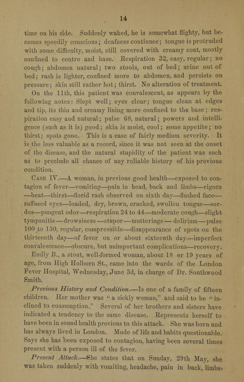 time on his side. Suddenly waked, he is somewhat flighty, but be- comes speedily conscious; deafness continues; tongue is protruded with some difficulty, moist, still covered with creamy coat, mostly confined to centre and base. Respiration 32, easy, regular; no cough; abdomen natural; two stools, out of bed; urine out of bed; rash is lighter, confined more to abdomen, and persists on pressure; skin still rather hot; thirst. No alteration of treatment. On the 11th, this patient was convalescent, as appears by the following notes: Slept well; eyes clear; tongue clean at edges and tip, its thin and creamy lining more confined to the base; res- piration easy and natural; pulse 68, natural; powers and intelli- gence (such as it is) good; skin is moist, cool; some appetite; no thirst; spots gone. This is a case of fairly medium severity. It is the less valuable as a record, since it was not seen at the onset of the disease, and the natural stupidity of the patient was such as to preclude all chance of any reliable history of his previous condition. Case IV.—A woman, in previous good health—exposed to con- tagion of fever—vomiting—pain in head, back and limbs—rigors —heat—thirst—florid rash observed on sixth day—flushed face—- suffused eyes—loaded, dry, brown, cracked, swollen tongue—sor- des—pungent odor—respiration 24 to 44—moderate cough—slight tympanitis — drowsiness—stupor—mutterings — delirium—pulse 100 to 130, regular, compressible—disappearance of spots on the thirteenth day—of fever on or about sixteenth day—imperfect convalescence—obscure, but unimportant complications—recovery. Emily B., a stout, well-formed woman, about 18 or 19 years of age, from High Holborn St., came into the wards of the London Fever Hospital, Wednesday, June 3d, in charge of Dr. Southwood Smith. Previous History and Condition.—Is one of a family of fifteen children. Her mother was  a sickly woman, and said to be  in- clined to consumption. Several of her brothers and sisters have indicated a tendency to the same disease. Represents herself to have been in sound health previous to this attack. She was born and has always lived in London. Mode of life and habits questionable. Says she has been exposed to contagion, having been several times present with a person ill of the fever. Present Attack.—She states that on Sunday, 29th May, she was taken suddenly with vomiting, headache, pain in back, limbs>