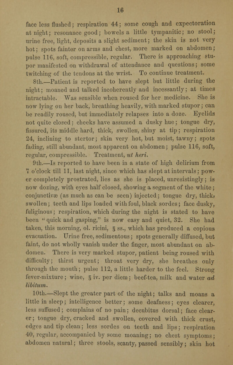 face less flushed; respiration 44; some cough and expectoration at night; resonance good; bowels a little tympanitic; no stool; urine free, light, deposits a slight sediment; the skin is not very hot; spots fainter on arms and chest, more marked on abdomen; pulse 116, soft, compressible, regular. There is approaching stu- por manifested on withdrawal of attendance and questions; some twitching of the tendons at the wrist. To continue treatment. 8th.—Patient is reported to have slept but little during the night; moaned and talked incoherently aud incessantly; at times intractable. Was sensible when roused for her medicine. She is now lying on her back, breathing heavily, with marked stupor; can be readily roused, but immediately relapses into a doze. Eyelids not quite closed; cheeks have assumed a dusky hue; tongue dry, fissured, its middle hard, thick, swollen, shiny at tip; respiration 24, inclining to stertor; skin very hot, but moist, tawny; spots fading, still abundant, most apparent on abdomen; pulse 116, soft, regular, compressible. Treatment, ut heri. 9th.—Is reported to have been in a state of high delirium from 7 o'clock till 11, last night, since which has slept at intervals; pow- er completely prostrated, lies as she is placed, unresistingly; is now dozing, with eyes half closed, showing a segment of the white ; conjunctivae (as much as can be seen) injected; tongue dry, thick) swollen; teeth and lips loaded with foul, black sordes; face dusky, fuliginous; respiration, which during the night is stated to have been  quick and gasping, is now easy and quiet, 32. She had taken, this morning, ol. ricini, § ss., which has produced a copious evacuation. Urine free, sedimentous; spots generally diffused, but faint, do not wholly vanish under the finger, most abundant on ab- domen. There is very marked stupor, patient being roused with difficulty; thirst urgent; throat very dry, she breathes only through the mouth; pulse 112, a little harder to the feel. Strong fever-mixture ; wine, § iv. per diem; beef-tea, milk and water ad libitum. 10th.—Slept the greater part of the night; talks and moans a little in sleep; intelligence better; some deafness; eyes clearer, less suffused; complains of no pain; decubitus dorsal; face clear- er ; tongue dry, cracked and swollen, covered with thick crust, edges and tip clean; less sordes on teeth and lips; respiration 40, regular, accompanied by some moaning; no chest symptoms; abdomen natural; three stools, scanty, passed sensibly; skin hot