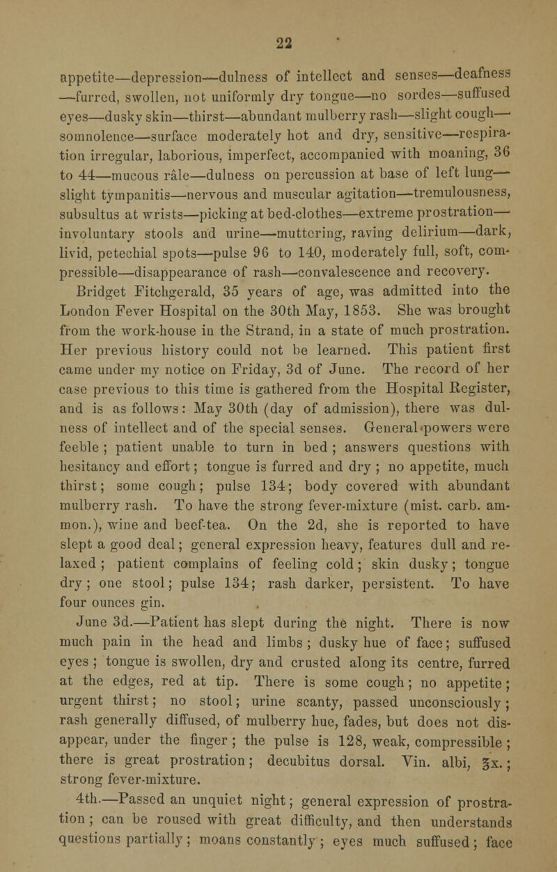 appetite—depression—dulness of intellect and senses—deafness —furred, swollen, not uniformly dry tongue—no sordes—suffused eyes—dusky skin—thirst—abundant mulberry rash—slight cough—■ somnolence—surface moderately hot and dry, sensitive—respira- tion irregular, laborious, imperfect, accompanied with moaning, 36 to 44—mucous rale—dulness on percussion at base of left lung- slight tympanitis—nervous and muscular agitation—tremulousness, subsultus at wrists—picking at bed-clothes—extreme prostration— involuntary stools and urine—muttering, raving delirium—dark, livid, petechial spots—pulse 96 to 140, moderately full, soft, com- pressible—disappearance of rash—convalescence and recovery. Bridget Fitchgerald, 35 years of age, was admitted into the London Fever Hospital on the 30th May, 1853. She was brought from the work-house in the Strand, in a state of much prostration. Her previous history could not be learned. This patient first came under my notice on Friday, 3d of June. The record of her case previous to this time is gathered from the Hospital Register, and is as follows: May 30th (day of admission), there was dul- ness of intellect and of the special senses. General'powers were feeble ; patient unable to turn in bed ; answers questions with hesitancy and effort; tongue is furred and dry ; no appetite, much thirst; some cough; pulse 134; body covered with abundant mulberry rash. To have the strong fever-mixture (mist. carb. am- nion.), wine and beef-tea. On the 2d, she is reported to have slept a good deal; general expression heavy, features dull and re- laxed ; patient complains of feeling cold; skin dusky; tongue dry; one stool; pulse 134; rash darker, persistent. To have four ounces gin. June 3d.—Patient has slept during the night. There is now much pain in the head and limbs ; dusky hue of face; suffused eyes ; tongue is swollen, dry and crusted along its centre, furred at the edges, red at tip. There is some cough; no appetite ; urgent thirst; no stool; urine scanty, passed unconsciously; rash generally diffused, of mulberry hue, fades, but does not dis- appear, under the finger ; the pulse is 128, weak, compressible ; there is great prostration; decubitus dorsal. Yin. albi, §x.; strong fever-mixture. 4th.—Passed an unquiet night; general expression of prostra- tion ; can be roused with great difficulty, and then understands questions partially; moans constantly ; eyes much suffused; face