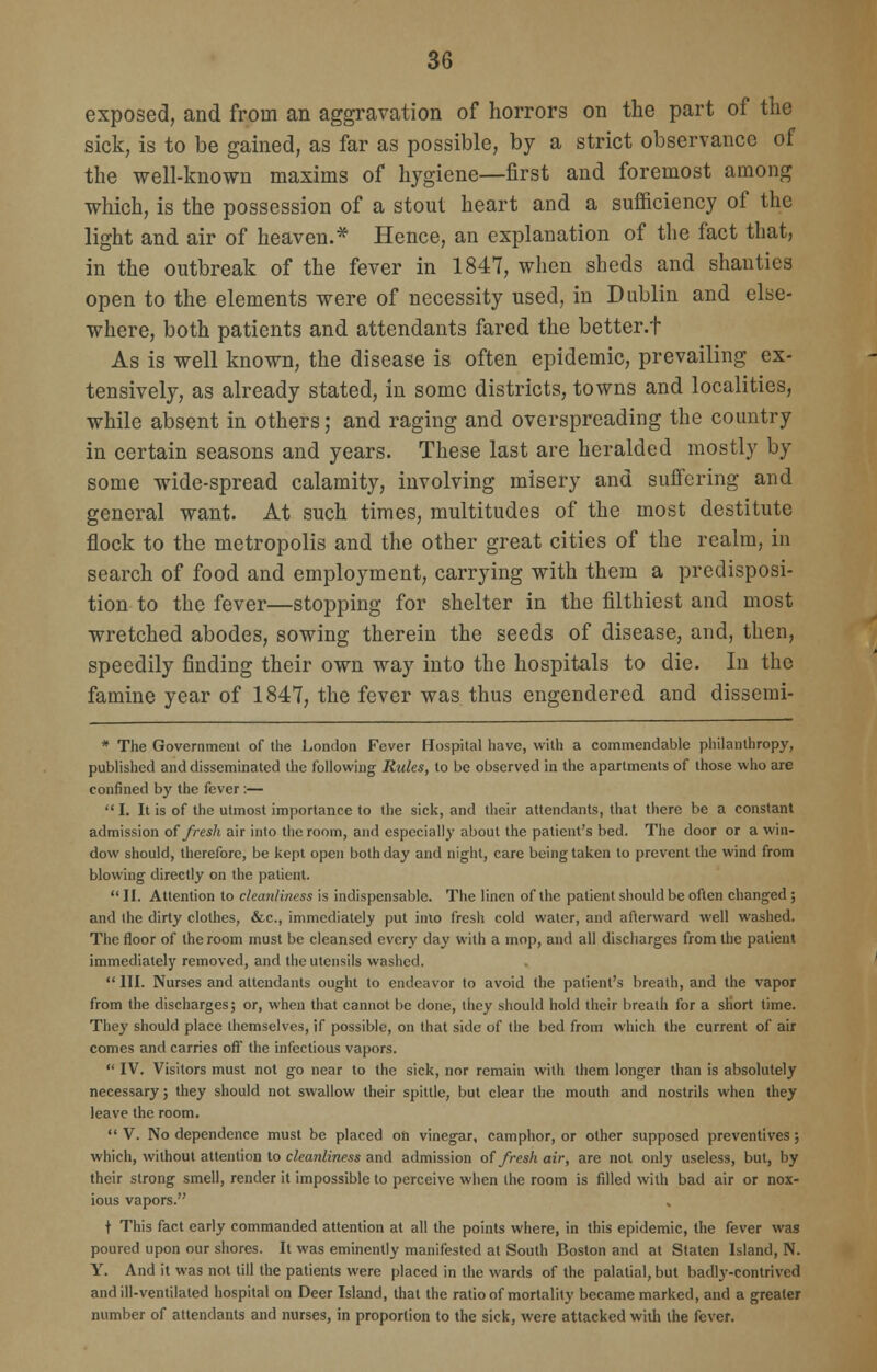 exposed, and from an aggravation of horrors on the part of the sick, is to be gained, as far as possible, by a strict observance of the well-known maxims of hygiene—first and foremost among which, is the possession of a stout heart and a sufficiency of the light and air of heaven.* Hence, an explanation of the fact that, in the outbreak of the fever in 1847, when sheds and shanties open to the elements were of necessity used, in Dublin and else- where, both patients and attendants fared the better.f As is well known, the disease is often epidemic, prevailing ex- tensively, as already stated, in some districts, towns and localities, while absent in others; and raging and overspreading the country in certain seasons and years. These last are heralded mostly by some wide-spread calamity, involving misery and suffering and general want. At such times, multitudes of the most destitute flock to the metropolis and the other great cities of the realm, in search of food and employment, carrying with them a predisposi- tion to the fever—stopping for shelter in the filthiest and most wretched abodes, sowing therein the seeds of disease, and, then, speedily finding their own way into the hospitals to die. In the famine year of 1847, the fever was thus engendered and dissemi- * The Government of the London Fever Hospital have, with a commendable philanthropy, published and disseminated the following Rules, to be observed in the apartments of those who are confined by the fever :—  I. It is of the utmost importance to the sick, and their attendants, that there be a constant admission of fresh air into the room, and especially about the patient's bed. The door or a win- dow should, therefore, be kept open both day and night, care being taken to prevent the wind from blowing directly on the patient. II. Attention to cleanliness is indispensable. The linen of the patient should be often changed; and the dirty clothes, &c, immediately put into fresh cold water, and afterward well washed. The floor of the room must be cleansed every day with a mop, and all discharges from the patient immediately removed, and the utensils washed.  III. Nurses and attendants ought to endeavor to avoid the patient's breath, and the vapor from the discharges; or, when that cannot be done, they should hold their breath for a short time. They should place themselves, if possible, on that side of the bed from which the current of air comes and carries off the infectious vapors.  IV. Visitors must not go near to the sick, nor remain with them longer than is absolutely necessary; they should not swallow their spittle, but clear the mouth and nostrils when they leave the room.  V. No dependence must be placed on vinegar, camphor, or other supposed preventives; which, without attention to cleanliness and admission of fresh air, are not only useless, but, by their strong smell, render it impossible to perceive when the room is filled with bad air or nox- ious vapors. t This fact early commanded attention at all the points where, in this epidemic, the fever was poured upon our shores. It was eminently manifested at South Boston and at Staten Island, N. Y. And it was not till the patients were placed in the wards of the palatial, but badly-contrived and ill-ventilated hospital on Deer Island, that the ratio of mortality became marked, and a greater number of attendants and nurses, in proportion to the sick, were attacked with the fever.