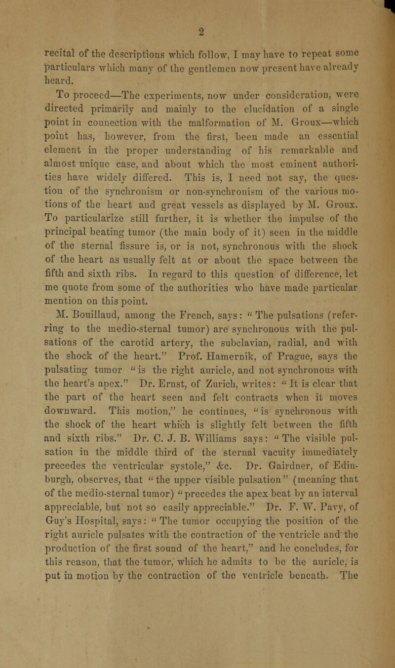 recital of the descriptions which follow, I may have to repeat some particulars which many of the gentlemen now present have already heard. To proceed—The experiments, now under consideration, were directed primarily and mainly to the elucidation of a single point in connection with the malformation of M. Groux—which point has, however, from the first, been made an essential element in the proper understanding of his remarkable and almost unique case, and about which the most eminent authori- ties have widely differed. This is, I need not say, the ques- tion of the synchronism or non-synchronism of the various mo- tions of the heart and great vessels as displayed by M. Groux. To particularize still further, it is whether the impulse of the principal beating tumor (the main body of it) seen in the middle of the sternal fissure is, or is not, synchronous with the shock of the heart as usually felt at or about the space between the fifth and sixth ribs. In regard to this question of difference, let me quote from some of the authorities who have made particular mention on this point. M. Bouillaud, among the French, says: The pulsations (refer- ring to the medio-sternal tumor) are synchronous with the pul- sations of the carotid artery, the subclavian, radial, and with the shock of the heart. Prof. Hamernik, of Prague, says the pulsating tumor  is the right auricle, and not synchronous with the heart's apex. Dr. Ernst, of Zurich, writes:  It is clear that the part of the heart seen and felt contracts when it moves downward. This motion, he continues,  is synchronous with the shock of the heart which is slightly felt between the fifth and sixth ribs. Dr. C. J. B. Williams says: The visible pul- sation in the middle third of the sternal vacuity immediately precedes the ventricular systole, «fec. Dr. Gairdner, of Edin- burgh, observes, that the upper visible pulsation (meaning that of the medio-sternal tumor) precedes the apex beat by an interval appreciable, but not so easily appreciable. Dr. F. W. Pavy, of Guy's Hospital, says:  The tumor occupying the position of the right auricle pulsates with the contraction of the ventricle and'the production of the first sound of the heart, and he concludes, for this reason, that the tumor, which he admits to be the auricle, is put in motion by the contraction of the ventricle beneath. The