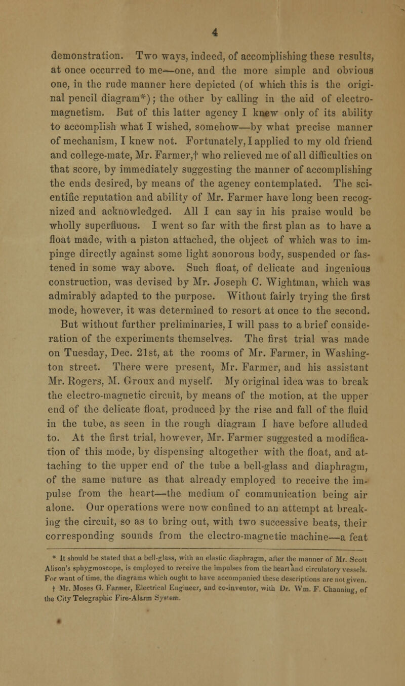 demonstration. Two ways, indeed, of accomplishing these results, at once occurred to me—one, and the more simple and obvious one, in the rude manner here depicted (of which this is the origi- nal pencil diagram*); the other by calling in the aid of electro- magnetism. But of this latter agency I knew only of its ability to accomplish what I wished, somehow—by what precise manner of mechanism, I knew not. Fortunately, I applied to my old friend and college-mate, Mr. Farmer,t who relieved me of all difficulties on that score, by immediately suggesting the manner of accomplishing the ends desired, by means of the agency contemplated. The sci- entific reputation and ability of Mr. Farmer have long been recog- nized and acknowledged. All I can say in his praise would be wholly superfluous. I went so far with the first plan as to have a float made, with a piston attached, the object of which was to im- pinge directly against some light sonorous body, suspended or fas- tened in some way above. Such float, of delicate and ingenious construction, was devised by Mr. Joseph C. Wightman, which was admirably adapted to the purpose. Without fairly trying the first mode, however, it was determined to resort at once to the second. But without further preliminaries, I will pass to a brief conside- ration of the experiments themselves. The first trial was made on Tuesday, Dec. 21st, at the rooms of Mr. Farmer, in Washing- ton street. There were present, Mr. Farmer, and his assistant Mr. Rogers, M. Groux and myself. My original idea was to break the electro-magnetic circuit, by means of the motion, at tlic upper end of the delicate float, produced by the rise and fall of the fluid in the tube, as seen in the rough diagram I have before alluded to. At the first trial, however, Mr. Farmer suggested a modifica- tion of this mode, by dispensing altogether with the float, and at- taching to the upper end of the tube a bell-glass and diaphragm, of the same nature as that already employed to receive the im- pulse from the heart—the medium of communication being air alone. Our operations were now confined to an attempt at break- ing the circuit, so as to bring out, with two successive beats, their corresponding sounds from the electro-magnetic machine—a feat * It should be stated that a bell-glass, with an elastic diaphragm, after the manner of Mr. Scott Alison's sphygmoscope, is employed to receive the impulses from the heart and circulatory vessels. For want of time, the diagrams which ought to have accompanied these descriptions are not given. t Mr. Moses G. Farmer, Electrical Engineer, and co-inventor, with Dr. Wm. F. Channing of the City Telegraphic Fire-Alarm System.