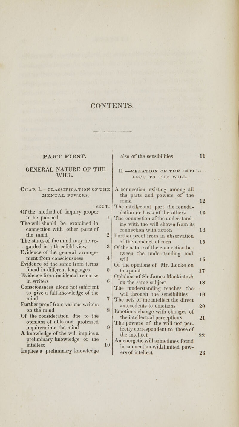 PART FIRST. GENERAL NATURE OF THE WILL. Chap. I.—classification of the MENTAL POWERS. SECT. Of the method of inquiry proper to be pursued 1 The will should be examined in connection with other parts of the mind 2 The states of the mind may be re- garded in a threefold view 3 Evidence of the general arrange- ment from consciousness 4 Evidence of the same from terms found in different languages 5 Evidence from incidental remarks in writers 6 Consciousness alone not sufficient to give a full knowledge of the mind 7 Further proof from various writers on the mind 8 Of the consideration due to the opinions of able and professed inquirers into the mind 9 A knowledge of the will implies a preliminary knowledge of the intellect 10 Implies a preliminary knowledge also of the sensibilities 11 II. RELATION OF THE INTEL- LECT TO THE WILL. A connection existing among all the parts and powers of the mind 12 The intellectual part the founda- dation or basis of the others 13 The connection of the understand- ing with the will shown from its connection with action 14 Further proof from an observation of the conduct of men 15 Of the nature of the connection be- tween the understanding and will 16 Of the opinions of Mr. Locke on this point 17 Opinions of Sir James Mackintosh on the same subject 18 The understanding reaches the will through the sensibilities 19 The acts of the intellect the direct antecedents to emotions 20 Emotions change with changes of the intellectual perceptions 21 The powers of the will not per- fectly correspondent to those of the intellect 22 An energetic will sometimes found in connection with limited pow- ers of intellect 23