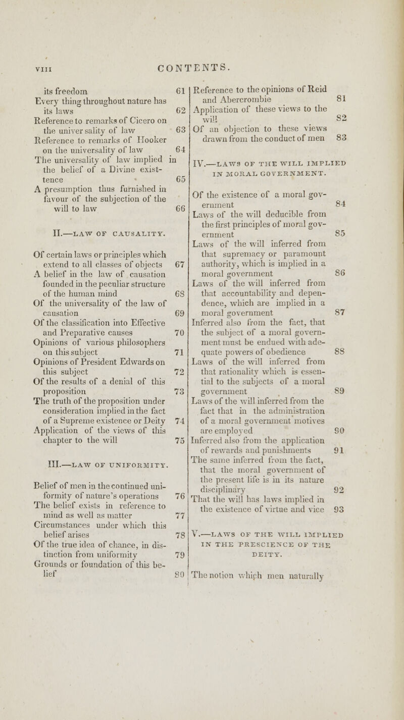 its freedom Every thing throughout nature has its laws Reference to remarks of Cicero on the universality of law Reference to remarks of Hooker on the universality of law The universality of law implied i the belief of a Divine exist- tence A presumption thus furnished in favour of the subjection of the will to law II. LAW OF CAUSALITY. Of certain laws or principles which extend to all classes of objects A belief in the law of causation founded in the peculiar structure of the human mind Of the universality of the law of causation Of the classification into Effective and Preparative causes Opinions of various philosophers on this subject Opinions of President Edwards on this subject Of the results of a denial of this proposition The truth of the proposition under consideration implied in the fact of a Supreme existence or Deity Application of the views of this chapter to the will III. -LAW OF UNIFORMITY. Belief of men in the continued uni- formity of nature's operations The belief exists in reference to mind as well as matter Circumstances under which this belief arises Of the true idea of chance, in dis- tinction from uniformity Grounds or foundation of this be- lief Reference to the opinions of Reid and Abercrombie 81 Application of these views to the will S2 Of an objection to these views drawn from the conduct of men 83 IV. LAWS OF THE WILL IMPLIED IN MORAL GOVERNMENT. Of the existence of a moral gov- ernment 84 Laws of the will deducible from the first principles of moral gov- ernment 85 Laws of the will inferred from that supremacy or paramount authority, which is implied in a moral government 86 Laws of the will inferred from that accountability and depen- dence, which are implied in a moral government 87 Inferred also from the fact, that the subject of a moral govern- ment must be endued with ade- quate powers of obedience 88 Laws of the will inferred from that rationality which is essen- tial to the subjects of a moral government 89 Laws of the will inferred from the fact that in the administration of a moral government motives are employed 90 Inferred also from the application of rewards and punishments 91 The same inferred from the fact, that the moral government of the present life is in its nature disciplinary 92 That the will has laws implied in the existence of virtue and vice 93 V. LAWS OF THE WILL IMPLIED IN THE PRESCIENCE OF THE DEITY. 80 The notion which men naturally