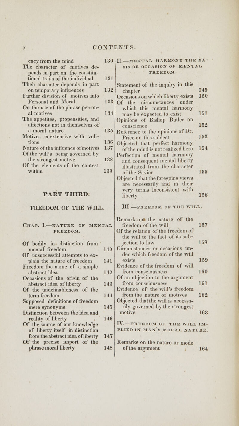 cacy from the mind 130 The character of motives de- pends in part on the constitu- tional traits of the individual 131 Their character depends in part on temporary influences 132 Further division of motives into Personal and Moral 133 On the use of the phrase person- al motives 134 The appetites, propensities, and affections not in themselves of a moral nature 135 Motives coextensive with voli- tions 136 Nature of the influence of motives 137 Of the will's being governed by the strongest motive 138 Of the elements of the contest within 139 PART THIRD. FREEDOM OF THE WILL. Chap. I.—nature of mental FREEDOM. Of bodily in distinction from mental freedom 140 Of unsuccessful attempts to ex- plain the nature of freedom 141 Freedom the name of a simple abstract idea 142 Occasions of the origin of the abstract idea of liberty 143 Of the undefinableness of the term freedom 144 Supposed definitions of freedom mere synonyms 145 Distinction between the idea and reality of liberty . 146 Of the source of our knowledge of liberty itself in distinction from the abstract idea of liberty 147 Of the precise import of the phrase moral liberty 148 II. MENTAL HARMONY THE BA- SIS OR OCCASION OF MENTAL FREEDOM. Statement of the inquiry in this chapter 149 Occasions on which liberty exists 150 Of the circumstances under which this mental harmony maybe expected to exist 151 Opinions of Bishop Butler on conscience 152 Reference to the opinions of Dr. Price on this subject 153 Objected that perfect harmony of the mind is not realized here 154 Perfection of mental harmony and consequent mental liberty illustrated from the character of the Savior 155 Objected that the foregoing views are necessarily and in their very terms inconsistent with liberty 156 III. -FREEDOM OF THE WILL. Remarks o* the nature of the freedom of the will 157 Of the relation of the freedom of the will to the fact of its sub- jection to law 15S Circumstances or occasions un- der which freedom of the will exists 159 Evidence of the freedom of will from consciousness 160 Of an objection to the argument from consciousness 161 Evidence of the will's freedom from the nature of motives 162 Objected that the will is necessa- rily governed by the strongest motive 163 IV. FREEDOM OF THE WILL IM- PLIED IN man's MORAL NATURE. Remarks on the nature or mode of the argument 164