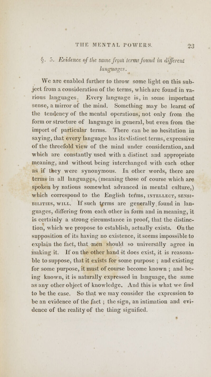 §. 5. Evidence of the same from terms found in different languages. Wc arc enabled further to throw some light on this sub- ject from a consideration of the terms, which are found in va- rious languages. Every language is, in some important sense, a mirror of the mind. Something may be learnt of the tendency of the mental operations, not only from the form or structure of language in general, but even from the import of particular terms. There can be no hesitation in saying, that every language has its-distinct terms, expressive of the threefold view of the mind under consideration, and which are constantly used with a distinct and appropriate meaning, and without being interchanged with each other as if they were synonymous. In other words, there are terms in all languages, (meaning those of course which are spoken by nations somewhat advanced in mental culture,) which correspond to the English terms, intellect, sensi- bilities, will. If such t,erms are generally found in lan- guages, differing from each other in form and in meaning, it is certainly a strong circumstance in proof, that the distinc- tion, which we propose to establish, actually exists. On the supposition of its having no existence, it seems impossible to explain the fact, that men should so universally agree in making it. If on the other hand it does exist, it is reasona- ble to suppose, that it exists for some purpose ; and existing for some purpose, it must of course become known ; and be- ing known, it is naturally expressed in language, the same as any other object of knowledge. And this is what we find to be the case. So that wc may consider the expression to be an evidence of the fact; the sign, an intimation and evi- dence of the reality of the thing signified.