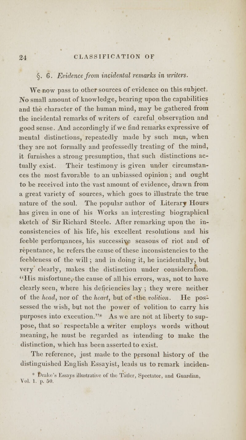 §. 6. Evidence from incidental remarks in icriters. We now pass to other sources of evidence on this subject. No small amount of knowledge, bearing upon the capabilities and the character of the human mind, may be gathered from the incidental remarks of writers of careful observation and good sense. And accordingly if we find remarks expressive of mental distinctions, repeatedly made by such men, when they are not formally and professedly treating of the mind, it furnishes a strong presumption, that such distinctions ac- tually exist. Their testimony is given under circumstan- ces the most favorable to an unbiassed opinion ; and ought to be received into the vast amount of evidence, drawn from a great variety of sources, which goes to illustrate the true nature of the soul. The popular author of Literary Hours has given in one of his Works an interesting biographical sketch of Sir Richard Steele. After remarking upon the in- consistencies of his life, his excellent resolutions and his feeble performances, his successive seasons of riot and of repentance, he refers the cause of these inconsistencies to the feebleness of the will; and in doing it, he incidentally, but very clearly, makes the distinction under consideration. His misfortune,'the cause of all his errors, was, not to have clearly seen, where his deficiencies lay ; they Avere neither of the head, nor of the heart, but of -the volition. He pos- sessed the wish, but not the power of volition to carry his purposes into execution.* As we are not at liberty to sup- pose, that so respectable a writer employs words without meaning, he must be regarded as intending to make the distinction, which has been asserted to exist. The reference, just made to the personal history of the distinguished English Essayist, leads us to remark inciden- * make's Essays illustrative of the Tatler, Spectator, and Guardian, Vol. 1. p. 50.