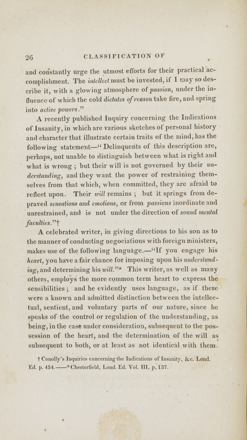 and constantly urge the utmost efforts for their practical ac- complishment. The intellect must be invested, if I may so des- cribe it with a glowing atmosphere of passion, under the in- fluence of which the cold dictates of reason take fire, and spring into active •powers.1'' A recently published Inquiry concerning the Indications of Insanity, in which are various sketches of personal history and character that illustrate certain traits of the mind, has the following statement— Delinquents of this description are, perhaps, not unable to distinguish between what is right and what is wrong ; but their will is not governed by their un- derstanding, and they want the power of restraining them- selves from that which, when committed, they are afraid to reflect upon. Their will remains ; but it springs from de- praved sensations and emotions, or from passions inordinate and unrestrained, and is not under the direction of sound mental jacuities .j A celebrated writer, in giving directions to his son as to the manner of conducting negociations with foreign ministers, makes use of the following language.—If you engage his heart, you have a fair chance for imposing upon his understand- ing, and determining his u'i/Z.* This writer, as well as many others, employs the more common term heart to express the sensibilities ; and he evidently uses language, as if there were a known and admitted distinction between the intellec- tual, sentient, and voluntary parts of our nature, since he speaks of the control or regulation of the understanding, as being, in the case under consideration, subsequent to the pos- session of the heart, and the determination of the will as subsequent to both, or at least as not identical with them. tConolly's Inquiries concerning the Indications of Insanity, &c. Lond. Ed. p. 454. * Chesterfield, Lond. Ed. Vol. Ill, p, 137.