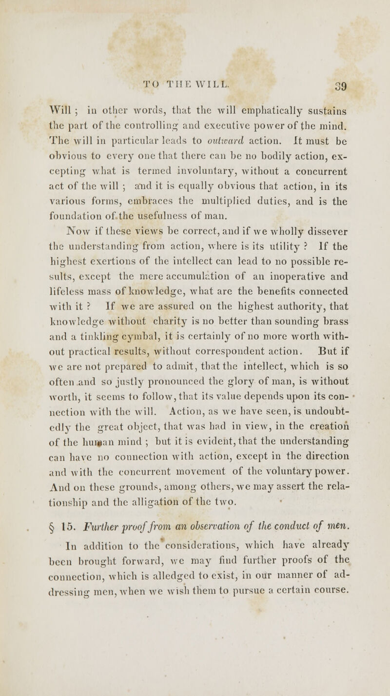 Will ; in other words, that the will emphatically sustains the part of the controlling and executive power of the mind. The will in particular leads to oidiuard action. It must be obvious to every one that there can be no bodily action, ex- cepting what is termed involuntary, without a concurrent act of the will ; and it is equally obvious that action, in its various forms, embraces the multiplied duties, and is the foundation of the usefulness of man. Now if these views be correct, and if we wholly dissever the understanding from action, where is its utility ? If the highest exertions of the intellect can lead to no possible re- sults, except the mere accumulation of an inoperative and lifeless mass of knowledge, what are the benefits connected with it ? If we are assured on the highest authority, that knowledge without charity is no better than sounding brass and a tinkling cymbal, it is certainly of no more worth with- out practical results, without correspondent action. But if we arc not prepared to admit, that the intellect, which is so often and so justly pronounced the glory of man, is without worth, it seems to follow, that its value depends upon its con- nection with the will. Action, as we have seen, is undoubt- edly the great object, that was had in view, in the creation of the human mind ; but it is evident, that the understanding can have no connection with action, except in the direction and with the concurrent movement of the voluntary power. And on these grounds, among others, we may assert the rela- tionship and the alligation of the two. § 15. Further proof from an observation of the conduct of men. In addition to the considerations, which have already been brought forward, we may find furtber proofs of the connection, which is alledged to exist, in our manner of ad- dressing men, when we wish them to pursue a certain course.