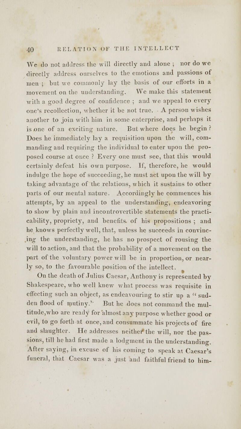 We do not address the will directly and alone ; nor do we directly address ourselves to the emotions and passions of men ; but we commonly lay the basis of our efforts in a movement on the understanding. We make this statement with a good degree of confidence ; and we appeal to every one's recollection, whether it be not true. A person wishes another to join with him in some enterprise, and perhaps it is one of an exciting nature. But where does he begin ? Does he immediately lay a requisition upon the will, com- manding and requiring the individual to enter upon the pro- posed course at once ? Every one must see, that this would certainly defeat his own purpose. If, therefore, he would indulge the hope of succeeding, he must act upon the will by taking advantage of the relations, which it sustains to other parts of our mental nature. Accordingly he commences his attempts, by an appeal to the understanding, endeavoring to show by plain and incontrovertible statements the practi- cability, propriety, and benefits, of his propositions ; and he knows perfectly well, that, unless he succeeds in convinc- ing the understanding, he has no prospect of rousing the will to action, and that the probability of a movement on the part of the voluntary power will be in proportion, or near- ly so, to the favourable position of the intellect. On the death of Julius Caesar, Anthony is represented by Shakespeare, who well knew what process was requisite in effecting such an object, as endeavouring to stir up a  sud- den flood of mutiny.'' But he does not command the mul- titude,who are ready for almost any purpose whether good or evil, to go forth at once, and consummate his projects of fire and slaughter. He addresses neither*the will, nor the pas- sions, till he had first made a lodgment in the understanding. After saying, in excuse of his coming to speak at Caesar's funeral, that Caesar was a just and faithful friend to him-