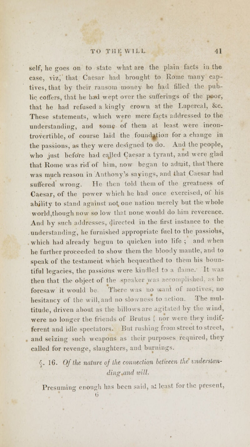 self, he goes on to state what are the plain facts in the case, viz, that Caesar had Drought to Rome many cap- tives, that hy their ransom money he had filled the pub- lic coffers, that he hard wept over the sufferings of the poor, that he had refused a kingly crown at the Lupercal, &c. These statements, which were mere facts addressed to the understanding, and some of them at least were incon- trovertible, of course laid the foundation for a change in the passions, as they were designed to do. And the people, who just befoVe had called Caesar a tyrant, and were glad that Rome was rid of him, now began to admit, that there was much reason in Anthony's sayings, and that Caesar had suffered wrong. He then told them of the greatness of Caesar, of the power which he had once exercised, of his ability to stand against not one nation merely but the whole world,though now so low that none would do him reverence. And by such addresses, directed in the first instance to the understanding, he furnished appropriate fuel to the passions, which had already begun to quicken into life ; and when he further proceeded to show them the bloody mantle, and to speak of the testament which bequeathed to them his boun- tiful legacies, the passions were kindled to a flame. II then that the object of the <p-< tccomplis.hed, as he foresaw it would be. There was no .va.it of motives, no hesitancy of the will, and no slowness to action. The mul- titude, driven about as the billows are agitated by the wind, were no longer the friends of JJrutus ; nor were they indif- ferent and idle spectators. But rushing from street to street, and seizing such weapons as their purposes required, they called for revenge, slaughters, and burnings. §.16. Of the nature of the connection between the understan- ding.and will. Presuming enough bos been said, at least for the present, u