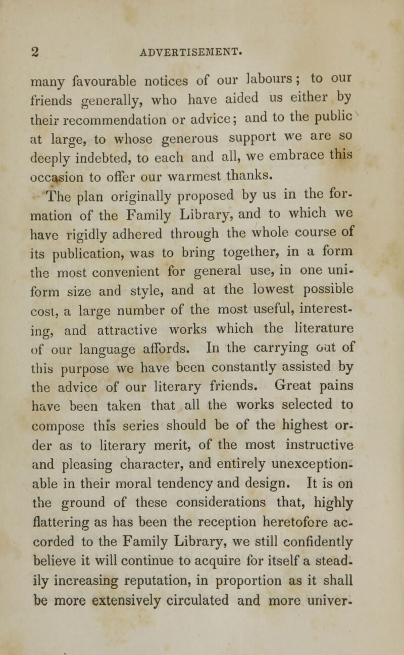 many favourable notices of our labours; to our friends generally, who have aided us either by their recommendation or advice; and to the public at large, to whose generous support we are so deeply indebted, to each and all, we embrace this occasion to offer our warmest thanks. The plan originally proposed by us in the for- mation of the Family Library, and to which we have rigidly adhered through the whole course of its publication, was to bring together, in a form the most convenient for general use, in one uni- form size and style, and at the lowest possible cost, a large number of the most useful, interest- ing, and attractive works which the literature of our language affords. In the carrying out of this purpose we have been constantly assisted by the advice of our literary friends. Great pains have been taken that all the works selected to compose this series should be of the highest or- der as to literary merit, of the most instructive and pleasing character, and entirely unexception- able in their moral tendency and design. It is on the ground of these considerations that, highly flattering as has been the reception heretofore ac- corded to the Family Library, we still confidently believe it will continue to acquire for itself a stead, ily increasing reputation, in proportion as it shall be more extensively circulated and more univer-