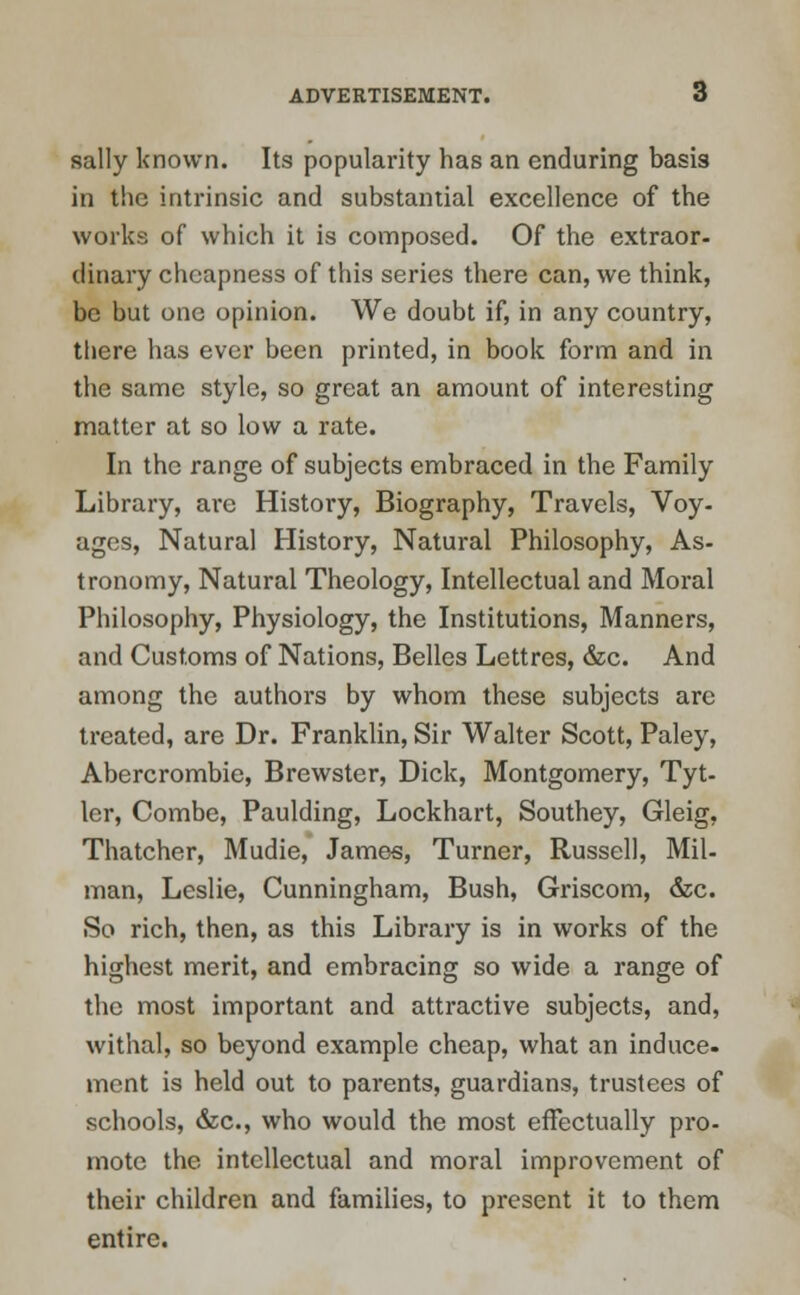 sally known. Its popularity has an enduring basis in the intrinsic and substantial excellence of the works of which it is composed. Of the extraor- dinary cheapness of this series there can, we think, be but one opinion. We doubt if, in any country, there has ever been printed, in book form and in the same style, so great an amount of interesting matter at so low a rate. In the range of subjects embraced in the Family Library, are History, Biography, Travels, Voy- ages, Natural History, Natural Philosophy, As- tronomy, Natural Theology, Intellectual and Moral Philosophy, Physiology, the Institutions, Manners, and Customs of Nations, Belles Lettres, &c. And among the authors by whom these subjects are treated, are Dr. Franklin, Sir Walter Scott, Paley, Abercrombie, Brewster, Dick, Montgomery, Tyt- ler, Combe, Paulding, Lockhart, Southey, Gleig. Thatcher, Mudie, James, Turner, Russell, Mil- man, Leslie, Cunningham, Bush, Griscom, &c. So rich, then, as this Library is in works of the highest merit, and embracing so wide a range of the most important and attractive subjects, and, withal, so beyond example cheap, what an induce, ment is held out to parents, guardians, trustees of schools, &c, who would the most effectually pro- mote the intellectual and moral improvement of their children and families, to present it to them entire.